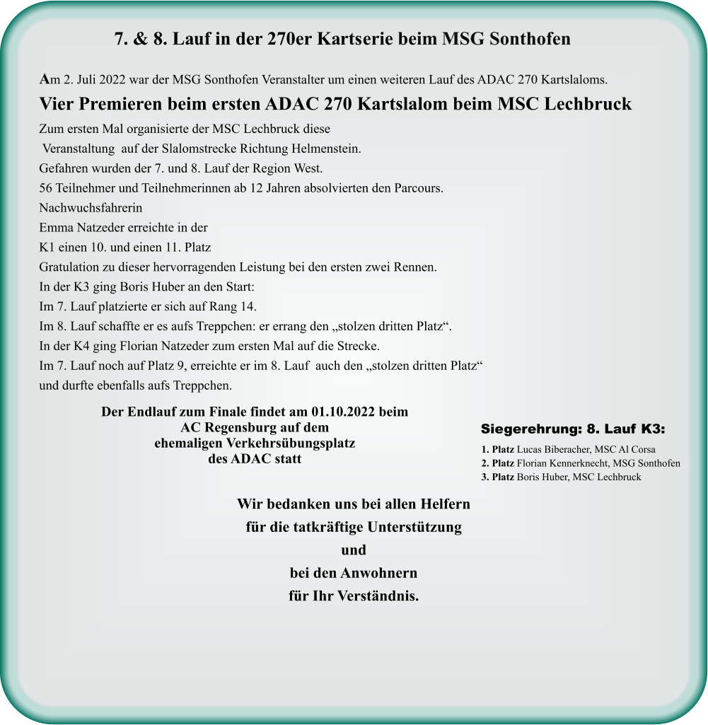 Wir bedanken uns bei allen Helfern für die tatkräftige Unterstützung und bei den Anwohnern für Ihr Verständnis. 1. Platz Lucas Biberacher, MSC Al Corsa 2. Platz Florian Kennerknecht, MSG Sonthofen 3. Platz Boris Huber, MSC Lechbruck  Siegerehrung: 8. Lauf K3:  Der Endlauf zum Finale findet am 01.10.2022 beim AC Regensburg auf dem ehemaligen Verkehrsübungsplatz des ADAC statt  Am 2. Juli 2022 war der MSG Sonthofen Veranstalter um einen weiteren Lauf des ADAC 270 Kartslaloms. Vier Premieren beim ersten ADAC 270 Kartslalom beim MSC Lechbruck Zum ersten Mal organisierte der MSC Lechbruck diese  Veranstaltung  auf der Slalomstrecke Richtung Helmenstein. Gefahren wurden der 7. und 8. Lauf der Region West. 56 Teilnehmer und Teilnehmerinnen ab 12 Jahren absolvierten den Parcours. Nachwuchsfahrerin  Emma Natzeder erreichte in der K1 einen 10. und einen 11. Platz  Gratulation zu dieser hervorragenden Leistung bei den ersten zwei Rennen. In der K3 ging Boris Huber an den Start: Im 7. Lauf platzierte er sich auf Rang 14. Im 8. Lauf schaffte er es aufs Treppchen: er errang den „stolzen dritten Platz“. In der K4 ging Florian Natzeder zum ersten Mal auf die Strecke. Im 7. Lauf noch auf Platz 9, erreichte er im 8. Lauf  auch den „stolzen dritten Platz“ und durfte ebenfalls aufs Treppchen.     7. & 8. Lauf in der 270er Kartserie beim MSG Sonthofen