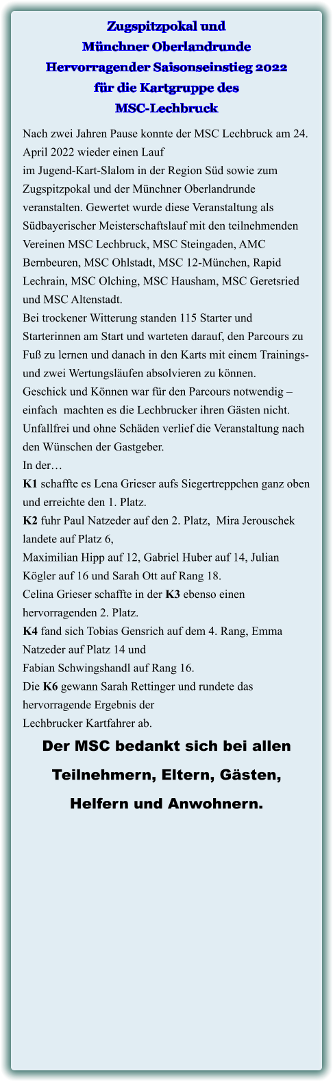 Nach zwei Jahren Pause konnte der MSC Lechbruck am 24. April 2022 wieder einen Lauf im Jugend-Kart-Slalom in der Region Süd sowie zum Zugspitzpokal und der Münchner Oberlandrunde veranstalten. Gewertet wurde diese Veranstaltung als Südbayerischer Meisterschaftslauf mit den teilnehmenden Vereinen MSC Lechbruck, MSC Steingaden, AMC Bernbeuren, MSC Ohlstadt, MSC 12-München, Rapid Lechrain, MSC Olching, MSC Hausham, MSC Geretsried und MSC Altenstadt. Bei trockener Witterung standen 115 Starter und Starterinnen am Start und warteten darauf, den Parcours zu Fuß zu lernen und danach in den Karts mit einem Trainings- und zwei Wertungsläufen absolvieren zu können. Geschick und Können war für den Parcours notwendig – einfach  machten es die Lechbrucker ihren Gästen nicht. Unfallfrei und ohne Schäden verlief die Veranstaltung nach den Wünschen der Gastgeber. In der… K1 schaffte es Lena Grieser aufs Siegertreppchen ganz oben und erreichte den 1. Platz.  K2 fuhr Paul Natzeder auf den 2. Platz,  Mira Jerouschek landete auf Platz 6,  Maximilian Hipp auf 12, Gabriel Huber auf 14, Julian Kögler auf 16 und Sarah Ott auf Rang 18. Celina Grieser schaffte in der K3 ebenso einen hervorragenden 2. Platz. K4 fand sich Tobias Gensrich auf dem 4. Rang, Emma Natzeder auf Platz 14 und  Fabian Schwingshandl auf Rang 16. Die K6 gewann Sarah Rettinger und rundete das hervorragende Ergebnis der  Lechbrucker Kartfahrer ab.  Der MSC bedankt sich bei allen  Teilnehmern, Eltern, Gästen,  Helfern und Anwohnern.  Zugspitzpokal und Münchner Oberlandrunde Hervorragender Saisonseinstieg 2022für die Kartgruppe des MSC-Lechbruck
