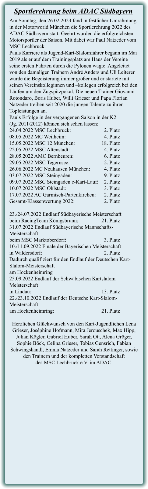 Am Sonntag, den 26.02.2023 fand in festlicher Umrahmung in der Motorworld München die Sportlerehrung 2022 des ADAC Südbayern statt. Geehrt wurden die erfolgreichsten Motorsportler der Saison. Mit dabei war Paul Natzeder vom MSC Lechbruck. Pauls Karriere als Jugend-Kart-Slalomfahrer begann im Mai 2019 als er auf dem Trainingsplatz am Haus der Vereine seine ersten Fahrten durch die Pylonen wagte. Angeleitet von den damaligen Trainern André Anders und Uli Leiterer wurde die Begeisterung immer größer und er startete mit seinen Vereinskolleginnen und –kollegen erfolgreich bei den Läufen um den Zugspitzpokal. Die neuen Trainer Giovanni Rotondaro, Boris Huber, Willi Grieser und Papa Florian Natzeder treiben seit 2020 die jungen Talente zu ihren Topleistungen an. Pauls Erfolge in der vergangenen Saison in der K2 (Jg. 2011/2012) können sich sehen lassen: 24.04.2022 MSC Lechbruck:			  2. Platz 08.05.2022 MC Weilheim:	 			  4. Platz 15.05.2022 MSC 12 München:			18. Platz 22.05.2022 MSC Altenstadt:	 		  4. Platz 28.05.2022 AMC Bernbeuren:			  6. Platz 29.05.2022 MSC Tegernsee:			  2. Platz 26.06.2022 MC Neuhausen München:	  4. Platz 03.07.2022 MSC Steingaden:			  9. Platz 09.07.2022 MSC Steingaden e-Kart-Lauf:	  2. Platz 10.07.2022 MSC Ohlstadt:	 			  3. Platz 17.07.2022 AC Garmisch-Partenkirchen:	  2. Platz Gesamt-Klassenwertung 2022:			  2. Platz  23./24.07.2022 Endlauf Südbayerische Meisterschaft  beim RacingTeam Königsbrunn:			21. Platz 31.07.2022 Endlauf Südbayerische Mannschafts-Meisterschaft  beim MSC Marktoberdorf:  			  3. Platz 10./11.09.2022 Finale der Bayerischen Meisterschaft  in Waldersdorf:						  2. Platz Dadurch qualifiziert für den Endlauf der Deutschen Kart-Slalom-Meisterschaft  am Hockenheimring 25.09.2022 Endlauf der Schwäbischen Kartslalom-Meisterschaft  in Lindau:							13. Platz 22./23.10.2022 Endlauf der Deutsche Kart-Slalom-Meisterschaft  am Hockenheimring:					21. Platz  Herzlichen Glückwunsch von den Kart-Jugendlichen Lena Grieser, Joséphine Hofmann, Mira Jerouschek, Max Hipp, Julian Kögler, Gabriel Huber, Sarah Ott, Alena Gröger, Sophie Böck, Celina Grieser, Tobias Gensrich, Fabian Schwingshandl, Emma Natzeder und Sarah Rettinger, sowie den Trainern und der kompletten Vorstandschaft  des MSC Lechbruck e.V. im ADAC.  Sportlerehrung beim ADAC Südbayern
