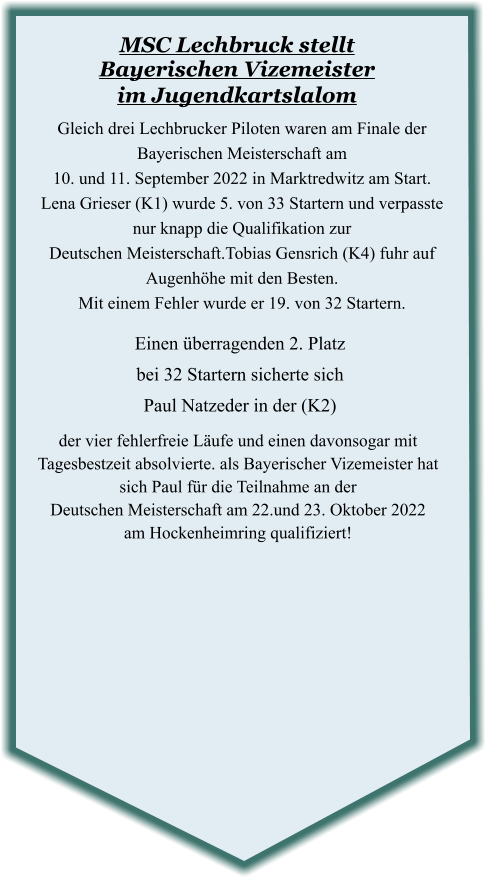 der vier fehlerfreie Läufe und einen davonsogar mit Tagesbestzeit absolvierte. als Bayerischer Vizemeister hat sich Paul für die Teilnahme an der  Deutschen Meisterschaft am 22.und 23. Oktober 2022 am Hockenheimring qualifiziert!  Einen überragenden 2. Platzbei 32 Startern sicherte sich Paul Natzeder in der (K2) Gleich drei Lechbrucker Piloten waren am Finale der Bayerischen Meisterschaft am  10. und 11. September 2022 in Marktredwitz am Start.  Lena Grieser (K1) wurde 5. von 33 Startern und verpasste nur knapp die Qualifikation zur  Deutschen Meisterschaft.Tobias Gensrich (K4) fuhr auf Augenhöhe mit den Besten.   Mit einem Fehler wurde er 19. von 32 Startern.  MSC Lechbruck stellt Bayerischen Vizemeister im Jugendkartslalom