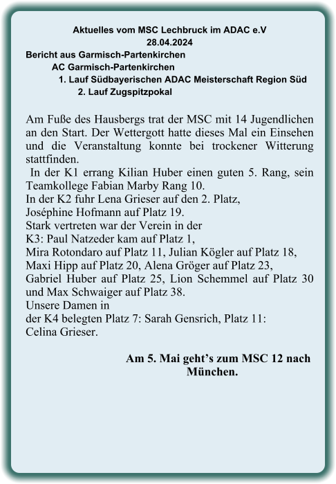 Aktuelles vom MSC Lechbruck im ADAC e.V 28.04.2024  Bericht aus Garmisch-Partenkirchen AC Garmisch-Partenkirchen 1. Lauf Südbayerischen ADAC Meisterschaft Region Süd 2. Lauf Zugspitzpokal  Am Fuße des Hausbergs trat der MSC mit 14 Jugendlichen an den Start. Der Wettergott hatte dieses Mal ein Einsehen und die Veranstaltung konnte bei trockener Witterung stattfinden.  In der K1 errang Kilian Huber einen guten 5. Rang, sein Teamkollege Fabian Marby Rang 10. In der K2 fuhr Lena Grieser auf den 2. Platz,  Joséphine Hofmann auf Platz 19.  Stark vertreten war der Verein in der  K3: Paul Natzeder kam auf Platz 1,  Mira Rotondaro auf Platz 11, Julian Kögler auf Platz 18,  Maxi Hipp auf Platz 20, Alena Gröger auf Platz 23,  Gabriel Huber auf Platz 25, Lion Schemmel auf Platz 30 und Max Schwaiger auf Platz 38.  Unsere Damen in  der K4 belegten Platz 7: Sarah Gensrich, Platz 11: Celina Grieser.                 Am 5. Mai geht’s zum MSC 12 nach            München.