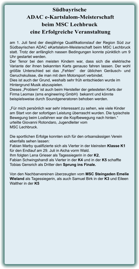 am 1. Juli fand der diesjährige Qualifikationslauf der Region Süd zur Südbayrischen ADAC eKartslalom-Meisterschaft beim MSC Lechbruck statt. Trotz der anfänglich nassen Bedingungen konnte pünktlich um 9 Uhr gestartet werden.  Der Tenor bei den meisten Kindern war, dass sich die elektrische Variante der ihnen bekannten Karts genauso fahren lassen. Der wohl größte Unterschied sei das „Fehlen“  der üblichen Geräusch- und Geruchskulisse, die man mit dem Motorsport verbindet.  Dies ist auch der Grund, weshalb sehr früh entschieden wurde im Hintergrund Musik abzuspielen.  Dieses „Problem“ ist auch beim Hersteller der getesteten Karts der  Firma Leomax (sms engineering GmbH)  bekannt und könnte beispielsweise durch Soundgeneratoren behoben werden.  „Für mich persönlich war sehr interessant zu sehen, wie viele Kinder am Start von der sofortigen Leistung überrascht wurden. Die typischste Bewegung beim Losfahren war die Kopfbewegung nach hinten.“ urteilte Giovanni Rotondaro, Jugendleiter vom  MSC Lechbruck.  Die sportlichen Erfolge konnten sich für den ortsansässigen Verein ebenfalls sehen lassen:  Fabian Marby qualifizierte sich als Vierter in der kleinsten Klasse K1 für den Endlauf am 29. Juli in Aicha vorm Wald.  Ihm folgten Lena Grieser als Tagessiegerin in der K2,  Fabian Schwingshandl als Vierter in der K4 und in der K5 schaffte Tobias Gensrich als Dritter den Sprung ins Finale. Von den Nachbarvereinen überzeugten vom MSC Steingaden Emelie Wieland als Tagessiegerin, als auch Samuel Birk in der K3 und Eileen Walther in der K5  Südbayrische ADAC e-Kartslalom-Meisterschaftbeim MSC Lechbruck  eine Erfolgreiche Veranstaltung