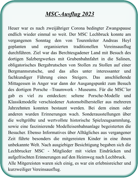 Heuer war es nach zweijähriger Corona bedingter Zwangspause endlich wieder einmal so weit. Der MSC Lechbruck konnte am vergangenen Sonntag den von Tourenleiter Andreas Heyl geplanten und organisierten traditionellen Vereinsausflug durchführen. Ziel war das Berchtesgadener Land mit Besuch des dortigen Salzbergwerkes mit Grubenbahnfahrt in die Salinen, obligatorisches Bergabrutschen von Stollen zu Stollen auf einer Bergmannsrutsche, und das alles unter interessanter und fachkundiger Führung eines Steigers. Das anschließende Mittagessen in Anger war dann der Ausgangspunkt zum Besuch des dortigen Porsche –Traumwerk - Museums. Für die MSC´ler gab es viel zu entdecken: seltene Porsche-Modelle und Klassikmodelle verschiedener Automobilhersteller aus mehreren Jahrzehnten konnten bestaunt werden. Bei dem einen oder anderen wurden Erinnerungen wach. Sonderausstellungen über die weltgrößte und wertvollste historische Spielzeugsammlung, sowie eine faszinierende Modelleisenbahnanlage begeisterten die Besucher. Ebenso Informatives über Alltägliches aus vergangener Zeit führte besonders die mitgereisten Kinder in eine ihnen unbekannte Welt. Nach ausgiebiger Besichtigung begaben sich die Lechbrucker MSC - Mitglieder mit vielen Eindrücken und aufgefrischten Erinnerungen auf den Heimweg nach Lechbruck. Alle Mitgereisten waren sich einig, es war ein erlebnisreicher und kurzweiliger Vereinsausflug.   MSC-Ausflug 2023