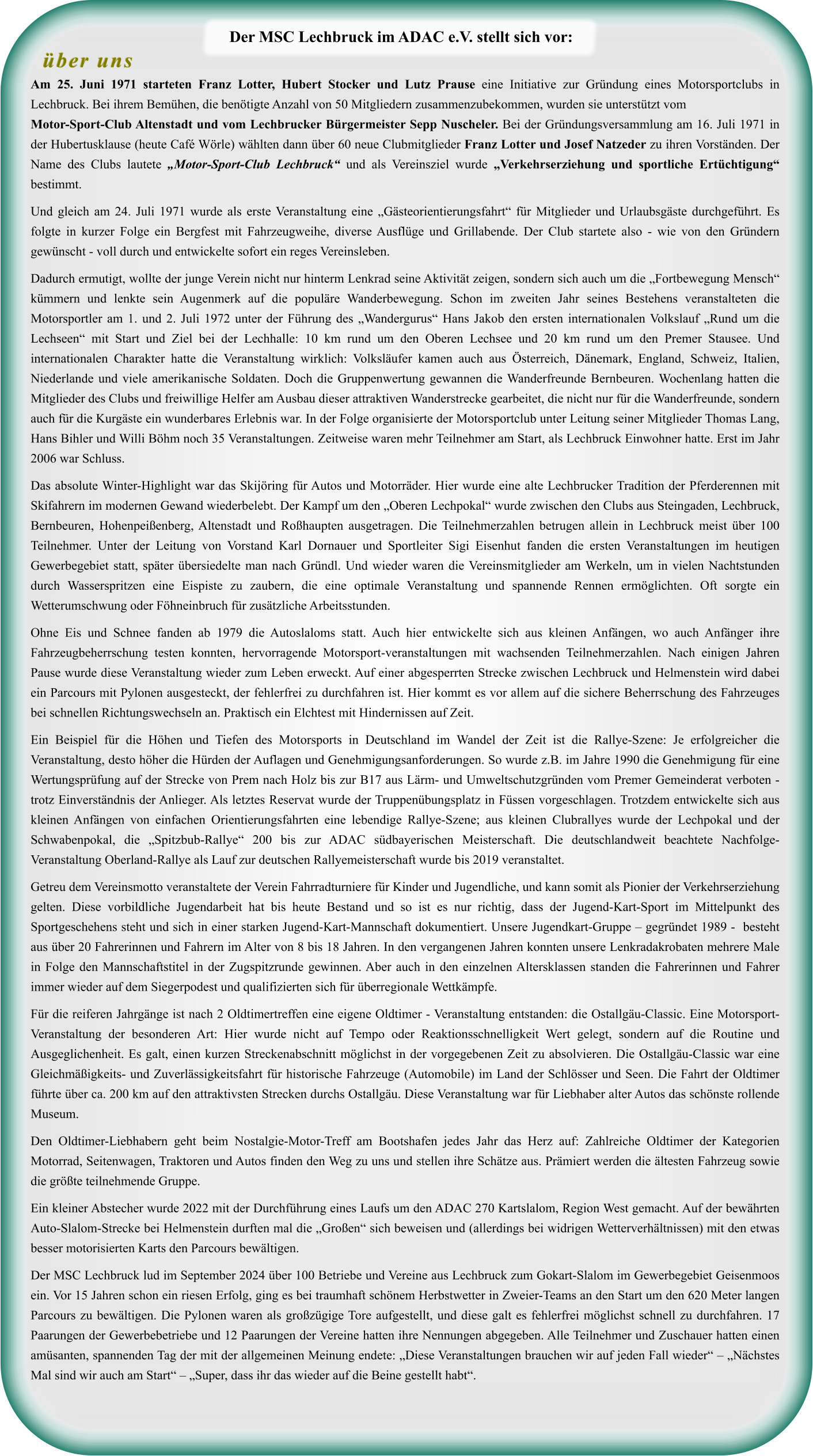 Am 25. Juni 1971 starteten Franz Lotter, Hubert Stocker und Lutz Prause eine Initiative zur Gründung eines Motorsportclubs in Lechbruck. Bei ihrem Bemühen, die benötigte Anzahl von 50 Mitgliedern zusammenzubekommen, wurden sie unterstützt vomMotor-Sport-Club Altenstadt und vom Lechbrucker Bürgermeister Sepp Nuscheler. Bei der Gründungsversammlung am 16. Juli 1971 in der Hubertusklause (heute Café Wörle) wählten dann über 60 neue Clubmitglieder Franz Lotter und Josef Natzeder zu ihren Vorständen. Der Name des Clubs lautete „Motor-Sport-Club Lechbruck“ und als Vereinsziel wurde „Verkehrserziehung und sportliche Ertüchtigung“ bestimmt.  Und gleich am 24. Juli 1971 wurde als erste Veranstaltung eine „Gästeorientierungsfahrt“ für Mitglieder und Urlaubsgäste durchgeführt. Es folgte in kurzer Folge ein Bergfest mit Fahrzeugweihe, diverse Ausflüge und Grillabende. Der Club startete also - wie von den Gründern gewünscht - voll durch und entwickelte sofort ein reges Vereinsleben.  Dadurch ermutigt, wollte der junge Verein nicht nur hinterm Lenkrad seine Aktivität zeigen, sondern sich auch um die „Fortbewegung Mensch“ kümmern und lenkte sein Augenmerk auf die populäre Wanderbewegung. Schon im zweiten Jahr seines Bestehens veranstalteten die Motorsportler am 1. und 2. Juli 1972 unter der Führung des „Wandergurus“ Hans Jakob den ersten internationalen Volkslauf „Rund um die Lechseen“ mit Start und Ziel bei der Lechhalle: 10 km rund um den Oberen Lechsee und 20 km rund um den Premer Stausee. Und internationalen Charakter hatte die Veranstaltung wirklich: Volksläufer kamen auch aus Österreich, Dänemark, England, Schweiz, Italien, Niederlande und viele amerikanische Soldaten. Doch die Gruppenwertung gewannen die Wanderfreunde Bernbeuren. Wochenlang hatten die Mitglieder des Clubs und freiwillige Helfer am Ausbau dieser attraktiven Wanderstrecke gearbeitet, die nicht nur für die Wanderfreunde, sondern auch für die Kurgäste ein wunderbares Erlebnis war. In der Folge organisierte der Motorsportclub unter Leitung seiner Mitglieder Thomas Lang, Hans Bihler und Willi Böhm noch 35 Veranstaltungen. Zeitweise waren mehr Teilnehmer am Start, als Lechbruck Einwohner hatte. Erst im Jahr 2006 war Schluss.  Das absolute Winter-Highlight war das Skijöring für Autos und Motorräder. Hier wurde eine alte Lechbrucker Tradition der Pferderennen mit Skifahrern im modernen Gewand wiederbelebt. Der Kampf um den „Oberen Lechpokal“ wurde zwischen den Clubs aus Steingaden, Lechbruck, Bernbeuren, Hohenpeißenberg, Altenstadt und Roßhaupten ausgetragen. Die Teilnehmerzahlen betrugen allein in Lechbruck meist über 100 Teilnehmer. Unter der Leitung von Vorstand Karl Dornauer und Sportleiter Sigi Eisenhut fanden die ersten Veranstaltungen im heutigen Gewerbegebiet statt, später übersiedelte man nach Gründl. Und wieder waren die Vereinsmitglieder am Werkeln, um in vielen Nachtstunden durch Wasserspritzen eine Eispiste zu zaubern, die eine optimale Veranstaltung und spannende Rennen ermöglichten. Oft sorgte ein Wetterumschwung oder Föhneinbruch für zusätzliche Arbeitsstunden.  Ohne Eis und Schnee fanden ab 1979 die Autoslaloms statt. Auch hier entwickelte sich aus kleinen Anfängen, wo auch Anfänger ihre Fahrzeugbeherrschung testen konnten, hervorragende Motorsport-veranstaltungen mit wachsenden Teilnehmerzahlen. Nach einigen Jahren Pause wurde diese Veranstaltung wieder zum Leben erweckt. Auf einer abgesperrten Strecke zwischen Lechbruck und Helmenstein wird dabei ein Parcours mit Pylonen ausgesteckt, der fehlerfrei zu durchfahren ist. Hier kommt es vor allem auf die sichere Beherrschung des Fahrzeuges bei schnellen Richtungswechseln an. Praktisch ein Elchtest mit Hindernissen auf Zeit.  Ein Beispiel für die Höhen und Tiefen des Motorsports in Deutschland im Wandel der Zeit ist die Rallye-Szene: Je erfolgreicher die Veranstaltung, desto höher die Hürden der Auflagen und Genehmigungsanforderungen. So wurde z.B. im Jahre 1990 die Genehmigung für eine Wertungsprüfung auf der Strecke von Prem nach Holz bis zur B17 aus Lärm- und Umweltschutzgründen vom Premer Gemeinderat verboten - trotz Einverständnis der Anlieger. Als letztes Reservat wurde der Truppenübungsplatz in Füssen vorgeschlagen. Trotzdem entwickelte sich aus kleinen Anfängen von einfachen Orientierungsfahrten eine lebendige Rallye-Szene; aus kleinen Clubrallyes wurde der Lechpokal und der Schwabenpokal, die „Spitzbub-Rallye“ 200 bis zur ADAC südbayerischen Meisterschaft. Die deutschlandweit beachtete Nachfolge-Veranstaltung Oberland-Rallye als Lauf zur deutschen Rallyemeisterschaft wurde bis 2019 veranstaltet. Getreu dem Vereinsmotto veranstaltete der Verein Fahrradturniere für Kinder und Jugendliche, und kann somit als Pionier der Verkehrserziehung gelten. Diese vorbildliche Jugendarbeit hat bis heute Bestand und so ist es nur richtig, dass der Jugend-Kart-Sport im Mittelpunkt des Sportgeschehens steht und sich in einer starken Jugend-Kart-Mannschaft dokumentiert. Unsere Jugendkart-Gruppe – gegründet 1989 -  besteht aus über 20 Fahrerinnen und Fahrern im Alter von 8 bis 18 Jahren. In den vergangenen Jahren konnten unsere Lenkradakrobaten mehrere Male in Folge den Mannschaftstitel in der Zugspitzrunde gewinnen. Aber auch in den einzelnen Altersklassen standen die Fahrerinnen und Fahrer immer wieder auf dem Siegerpodest und qualifizierten sich für überregionale Wettkämpfe.  Für die reiferen Jahrgänge ist nach 2 Oldtimertreffen eine eigene Oldtimer - Veranstaltung entstanden: die Ostallgäu-Classic. Eine Motorsport-Veranstaltung der besonderen Art: Hier wurde nicht auf Tempo oder Reaktionsschnelligkeit Wert gelegt, sondern auf die Routine und Ausgeglichenheit. Es galt, einen kurzen Streckenabschnitt möglichst in der vorgegebenen Zeit zu absolvieren. Die Ostallgäu-Classic war eine Gleichmäßigkeits- und Zuverlässigkeitsfahrt für historische Fahrzeuge (Automobile) im Land der Schlösser und Seen. Die Fahrt der Oldtimer führte über ca. 200 km auf den attraktivsten Strecken durchs Ostallgäu. Diese Veranstaltung war für Liebhaber alter Autos das schönste rollende Museum. Den Oldtimer-Liebhabern geht beim Nostalgie-Motor-Treff am Bootshafen jedes Jahr das Herz auf: Zahlreiche Oldtimer der Kategorien Motorrad, Seitenwagen, Traktoren und Autos finden den Weg zu uns und stellen ihre Schätze aus. Prämiert werden die ältesten Fahrzeug sowie die größte teilnehmende Gruppe. Ein kleiner Abstecher wurde 2022 mit der Durchführung eines Laufs um den ADAC 270 Kartslalom, Region West gemacht. Auf der bewährten Auto-Slalom-Strecke bei Helmenstein durften mal die „Großen“ sich beweisen und (allerdings bei widrigen Wetterverhältnissen) mit den etwas besser motorisierten Karts den Parcours bewältigen. Der MSC Lechbruck lud im September 2024 über 100 Betriebe und Vereine aus Lechbruck zum Gokart-Slalom im Gewerbegebiet Geisenmoos ein. Vor 15 Jahren schon ein riesen Erfolg, ging es bei traumhaft schönem Herbstwetter in Zweier-Teams an den Start um den 620 Meter langen Parcours zu bewältigen. Die Pylonen waren als großzügige Tore aufgestellt, und diese galt es fehlerfrei möglichst schnell zu durchfahren. 17 Paarungen der Gewerbebetriebe und 12 Paarungen der Vereine hatten ihre Nennungen abgegeben. Alle Teilnehmer und Zuschauer hatten einen amüsanten, spannenden Tag der mit der allgemeinen Meinung endete: „Diese Veranstaltungen brauchen wir auf jeden Fall wieder“ – „Nächstes Mal sind wir auch am Start“ – „Super, dass ihr das wieder auf die Beine gestellt habt“.  über uns Der MSC Lechbruck im ADAC e.V. stellt sich vor:
