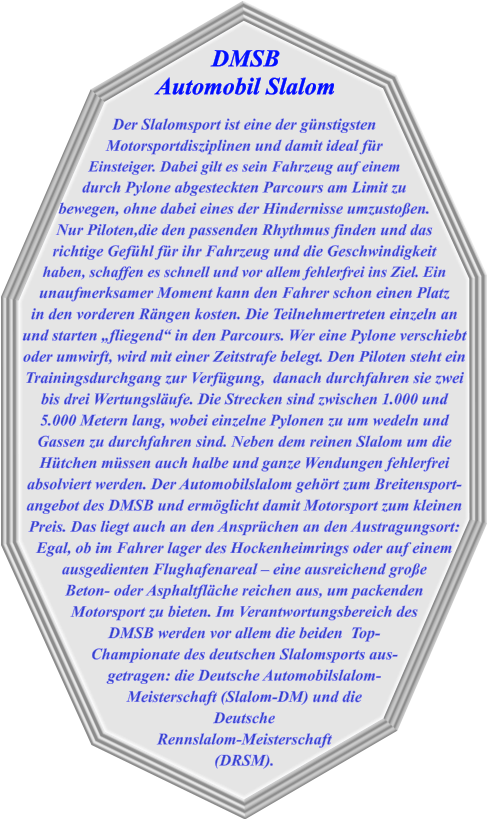 Der Slalomsport ist eine der günstigsten Motorsportdisziplinen und damit ideal für  Einsteiger. Dabei gilt es sein Fahrzeug auf einem durch Pylone abgesteckten Parcours am Limit zu bewegen, ohne dabei eines der Hindernisse umzustoßen. Nur Piloten,die den passenden Rhythmus finden und das richtige Gefühl für ihr Fahrzeug und die Geschwindigkeit haben, schaffen es schnell und vor allem fehlerfrei ins Ziel. Ein unaufmerksamer Moment kann den Fahrer schon einen Platz in den vorderen Rängen kosten. Die Teilnehmertreten einzeln an und starten „fliegend“ in den Parcours. Wer eine Pylone verschiebt oder umwirft, wird mit einer Zeitstrafe belegt. Den Piloten steht ein Trainingsdurchgang zur Verfügung,  danach durchfahren sie zwei bis drei Wertungsläufe. Die Strecken sind zwischen 1.000 und 5.000 Metern lang, wobei einzelne Pylonen zu um wedeln und Gassen zu durchfahren sind. Neben dem reinen Slalom um die Hütchen müssen auch halbe und ganze Wendungen fehlerfrei absolviert werden. Der Automobilslalom gehört zum Breitensport-angebot des DMSB und ermöglicht damit Motorsport zum kleinen Preis. Das liegt auch an den Ansprüchen an den Austragungsort: Egal, ob im Fahrer lager des Hockenheimrings oder auf einem ausgedienten Flughafenareal – eine ausreichend große Beton- oder Asphaltfläche reichen aus, um packenden Motorsport zu bieten. Im Verantwortungsbereich des  DMSB werden vor allem die beiden  Top- Championate des deutschen Slalomsports aus- getragen: die Deutsche Automobilslalom- Meisterschaft (Slalom-DM) und die Deutsche Rennslalom-Meisterschaft (DRSM). DMSB  Automobil Slalom