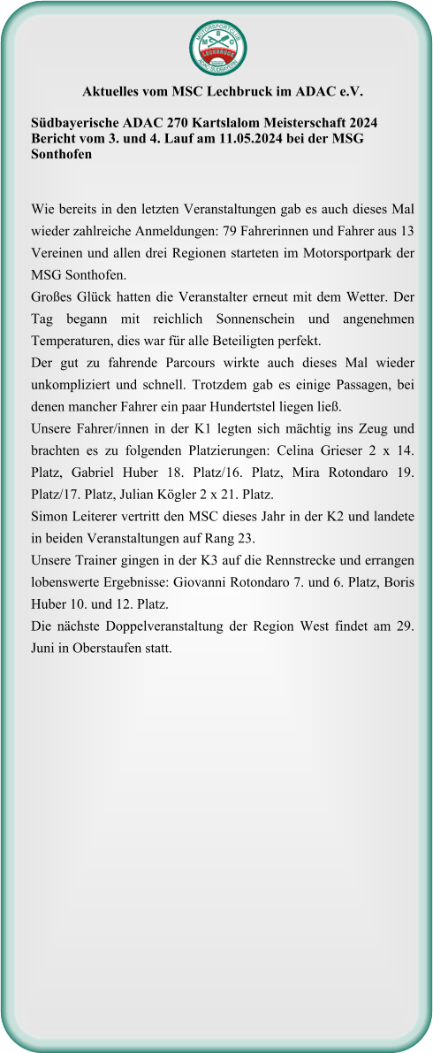 Aktuelles vom MSC Lechbruck im ADAC e.V.  Südbayerische ADAC 270 Kartslalom Meisterschaft 2024 Bericht vom 3. und 4. Lauf am 11.05.2024 bei der MSG Sonthofen  Wie bereits in den letzten Veranstaltungen gab es auch dieses Mal wieder zahlreiche Anmeldungen: 79 Fahrerinnen und Fahrer aus 13 Vereinen und allen drei Regionen starteten im Motorsportpark der MSG Sonthofen. Großes Glück hatten die Veranstalter erneut mit dem Wetter. Der Tag begann mit reichlich Sonnenschein und angenehmen Temperaturen, dies war für alle Beteiligten perfekt.  Der gut zu fahrende Parcours wirkte auch dieses Mal wieder unkompliziert und schnell. Trotzdem gab es einige Passagen, bei denen mancher Fahrer ein paar Hundertstel liegen ließ.  Unsere Fahrer/innen in der K1 legten sich mächtig ins Zeug und brachten es zu folgenden Platzierungen: Celina Grieser 2 x 14. Platz, Gabriel Huber 18. Platz/16. Platz, Mira Rotondaro 19. Platz/17. Platz, Julian Kögler 2 x 21. Platz. Simon Leiterer vertritt den MSC dieses Jahr in der K2 und landete in beiden Veranstaltungen auf Rang 23. Unsere Trainer gingen in der K3 auf die Rennstrecke und errangen lobenswerte Ergebnisse: Giovanni Rotondaro 7. und 6. Platz, Boris Huber 10. und 12. Platz. Die nächste Doppelveranstaltung der Region West findet am 29. Juni in Oberstaufen statt.