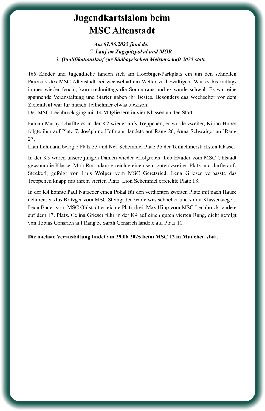Die nächste Veranstaltung findet am 29.06.2025 beim MSC 12 in München statt. 166 Kinder und Jugendliche fanden sich am Hoerbiger-Parkplatz ein um den schnellen Parcours des MSC Altenstadt bei wechselhaftem Wetter zu bewältigen. War es bis mittags immer wieder feucht, kam nachmittags die Sonne raus und es wurde schwül. Es war eine spannende Veranstaltung und Starter gaben ihr Bestes. Besonders das Wechseltor vor dem Zieleinlauf war für manch Teilnehmer etwas tückisch. Der MSC Lechbruck ging mit 14 Mitgliedern in vier Klassen an den Start.   Fabian Marby schaffte es in der K2 wieder aufs Treppchen, er wurde zweiter, Kilian Huber folgte ihm auf Platz 7, Joséphine Hofmann landete auf Rang 26, Anna Schwaiger auf Rang 27, Lian Lehmann belegte Platz 33 und Nea Schemmel Platz 35 der Teilnehmerstärksten Klasse.  In der K3 waren unsere jungen Damen wieder erfolgreich: Leo Hauder vom MSC Ohlstadt gewann die Klasse, Mira Rotondaro erreichte einen sehr guten zweiten Platz und durfte aufs Stockerl, gefolgt von Luis Wölper vom MSC Geretsried. Lena Grieser verpasste das Treppchen knapp mit ihrem vierten Platz. Lion Schemmel erreichte Platz 18.  In der K4 konnte Paul Natzeder einen Pokal für den verdienten zweiten Platz mit nach Hause nehmen. Sixtus Britzger vom MSC Steingaden war etwas schneller und somit Klassensieger,  Leon Bader vom MSC Ohlstadt erreichte Platz drei. Max Hipp vom MSC Lechbruck landete auf dem 17. Platz. Celina Grieser fuhr in der K4 auf einen guten vierten Rang, dicht gefolgt von Tobias Gensrich auf Rang 5, Sarah Gensrich landete auf Platz 10.  Am 01.06.2025 fand der  7. Lauf im Zugspitzpokal und MOR  3. Qualifikationslauf zur Südbayrischen Meisterschaft 2025 statt. Jugendkartslalom beim MSC Altenstadt