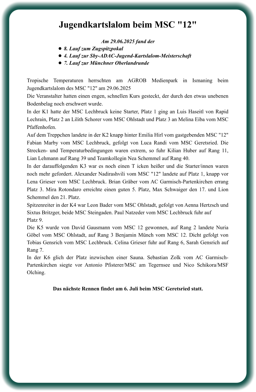 Das nächste Rennen findet am 6. Juli beim MSC Geretsried statt. Tropische Temperaturen herrschten am AGROB Medienpark in Ismaning beim Jugendkartslalom des MSC "12" am 29.06.2025 Die Veranstalter hatten einen engen, schnellen Kurs gesteckt, der durch den etwas unebenen Bodenbelag noch erschwert wurde. In der K1 hatte der MSC Lechbruck keine Starter, Platz 1 ging an Luis Haseitl von Rapid Lechrain, Platz 2 an Lilith Schorer vom MSC Ohlstadt und Platz 3 an Melina Eiba vom MSC Pfaffenhofen. Auf dem Treppchen landete in der K2 knapp hinter Emilia Hirl vom gastgebenden MSC "12" Fabian Marby vom MSC Lechbruck, gefolgt von Luca Randi vom MSC Geretsried. Die Strecken- und Temperaturbedingungen waren extrem, so fuhr Kilian Huber auf Rang 11, Lian Lehmann auf Rang 39 und Teamkollegin Nea Schemmel auf Rang 40. In der darauffolgenden K3 war es noch einen T icken heißer und die Starter/innen waren noch mehr gefordert. Alexander Nadirashvili vom MSC "12" landete auf Platz 1, knapp vor Lena Grieser vom MSC Lechbruck. Brian Gräber vom AC Garmisch-Partenkirchen errang Platz 3. Mira Rotondaro erreichte einen guten 5. Platz, Max Schwaiger den 17. und Lion Schemmel den 21. Platz. Spitzenreiter in der K4 war Leon Bader vom MSC Ohlstadt, gefolgt von Aenna Hertzsch und Sixtus Britzger, beide MSC Steingaden. Paul Natzeder vom MSC Lechbruck fuhr auf Platz 9. Die K5 wurde von David Gausmann vom MSC 12 gewonnen, auf Rang 2 landete Nuria Göbel vom MSC Ohlstadt, auf Rang 3 Benjamin Münch vom MSC 12. Dicht gefolgt von Tobias Gensrich vom MSC Lechbruck. Celina Grieser fuhr auf Rang 6, Sarah Gensrich auf Rang 7. In der K6 glich der Platz inzwischen einer Sauna. Sebastian Zolk vom AC Garmisch-Partenkirchen siegte vor Antonio Pfisterer/MSC am Tegernsee und Nico Schikora/MSF Olching.  Am 29.06.2025 fand der •	8. Lauf zum Zugspitzpokal •	4. Lauf zur Sby-ADAC-Jugend-Kartslalom-Meisterschaft  •	7. Lauf zur Münchner Oberlandrunde Jugendkartslalom beim MSC "12"