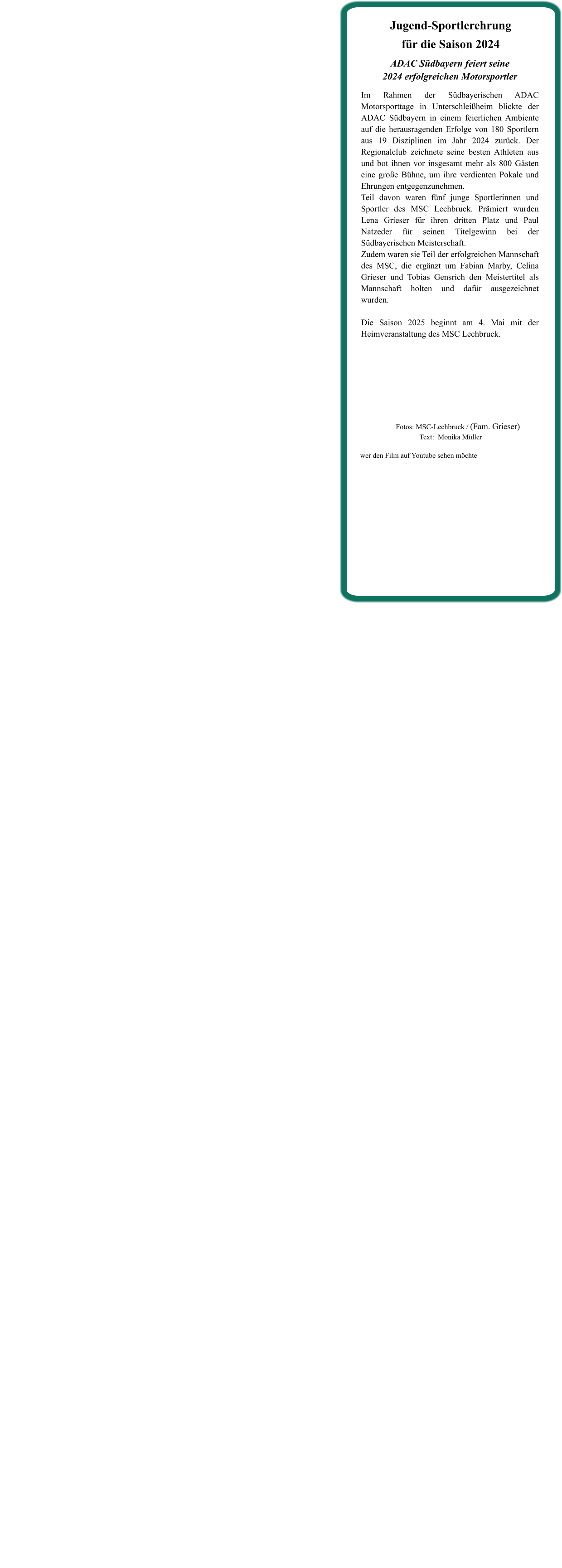 ADAC Südbayern feiert seine2024 erfolgreichen Motorsportler  Im Rahmen der Südbayerischen ADAC Motorsporttage in Unterschleißheim blickte der ADAC Südbayern in einem feierlichen Ambiente auf die herausragenden Erfolge von 180 Sportlern aus 19 Disziplinen im Jahr 2024 zurück. Der Regionalclub zeichnete seine besten Athleten aus und bot ihnen vor insgesamt mehr als 800 Gästen eine große Bühne, um ihre verdienten Pokale und Ehrungen entgegenzunehmen. Teil davon waren fünf junge Sportlerinnen und Sportler des MSC Lechbruck. Prämiert wurden Lena Grieser für ihren dritten Platz und Paul Natzeder für seinen Titelgewinn bei der Südbayerischen Meisterschaft. Zudem waren sie Teil der erfolgreichen Mannschaft des MSC, die ergänzt um Fabian Marby, Celina Grieser und Tobias Gensrich den Meistertitel als Mannschaft holten und dafür ausgezeichnet wurden.   Die Saison 2025 beginnt am 4. Mai mit der Heimveranstaltung des MSC Lechbruck.    Jugend-Sportlerehrungfür die Saison 2024 wer den Film auf Youtube sehen möchte         Fotos: MSC-Lechbruck / (Fam. Grieser)Text:  Monika Müller