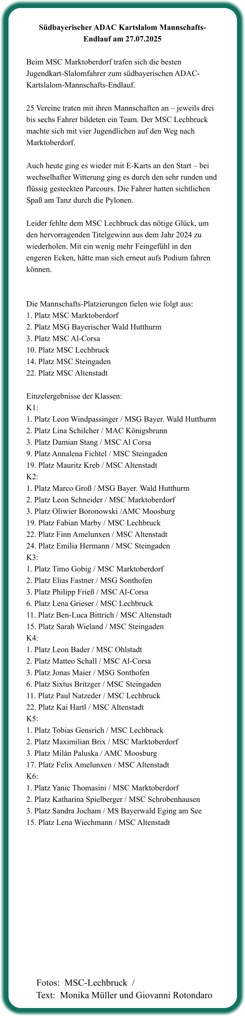 Südbayerischer ADAC Kartslalom Mannschafts-Endlauf am 27.07.2025  Beim MSC Marktoberdorf trafen sich die besten Jugendkart-Slalomfahrer zum südbayerischen ADAC-Kartslalom-Mannschafts-Endlauf.  25 Vereine traten mit ihren Mannschaften an – jeweils drei bis sechs Fahrer bildeten ein Team. Der MSC Lechbruck machte sich mit vier Jugendlichen auf den Weg nach Marktoberdorf.  Auch heute ging es wieder mit E-Karts an den Start – bei wechselhafter Witterung ging es durch den sehr runden und flüssig gesteckten Parcours. Die Fahrer hatten sichtlichen Spaß am Tanz durch die Pylonen.  Leider fehlte dem MSC Lechbruck das nötige Glück, um den hervorragenden Titelgewinn aus dem Jahr 2024 zu wiederholen. Mit ein wenig mehr Feingefühl in den engeren Ecken, hätte man sich erneut aufs Podium fahren können.   Die Mannschafts-Platzierungen fielen wie folgt aus: 1. Platz MSC Marktoberdorf  2. Platz MSG Bayerischer Wald Hutthurm  3. Platz MSC Al-Corsa  10. Platz MSC Lechbruck  14. Platz MSC Steingaden  22. Platz MSC Altenstadt   Einzelergebnisse der Klassen: K1:  1. Platz Leon Windpassinger / MSG Bayer. Wald Hutthurm 2. Platz Lina Schilcher / MAC Königsbrunn 3. Platz Damian Stang / MSC Al Corsa 9. Platz Annalena Fichtel / MSC Steingaden 19. Platz Mauritz Kreb / MSC Altenstadt K2: 1. Platz Marco Groß / MSG Bayer. Wald Hutthurm 2. Platz Leon Schneider / MSC Marktoberdorf 3. Platz Oliwier Boronowski /AMC Moosburg 19. Platz Fabian Marby / MSC Lechbruck 22. Platz Finn Amelunxen / MSC Altenstadt 24. Platz Emilia Hermann / MSC Steingaden K3: 1. Platz Timo Gobig / MSC Marktoberdorf 2. Platz Elias Fastner / MSG Sonthofen 3. Platz Philipp Frieß / MSC Al-Corsa 6. Platz Lena Grieser / MSC Lechbruck 11. Platz Ben-Luca Bittrich / MSC Altenstadt 15. Platz Sarah Wieland / MSC Steingaden K4: 1. Platz Leon Bader / MSC Ohlstadt 2. Platz Matteo Schall / MSC Al-Corsa 3. Platz Jonas Maier / MSG Sonthofen 6. Platz Sixtus Britzger / MSC Steingaden 11. Platz Paul Natzeder / MSC Lechbruck 22. Platz Kai Hartl / MSC Altenstadt K5: 1. Platz Tobias Gensrich / MSC Lechbruck 2. Platz Maximilian Brix / MSC Marktoberdorf 3. Platz Milán Paluska / AMC Moosburg 17. Platz Felix Amelunxen / MSC Altenstadt K6: 1. Platz Yanic Thomasini / MSC Marktoberdorf 2. Platz Katharina Spielberger / MSC Schrobenhausen 3. Platz Sandra Jocham / MS Bayerwald Eging am See 15. Platz Lena Wiechmann / MSC Altenstadt   Fotos:  MSC-Lechbruck  / Text:  Monika Müller und Giovanni Rotondaro