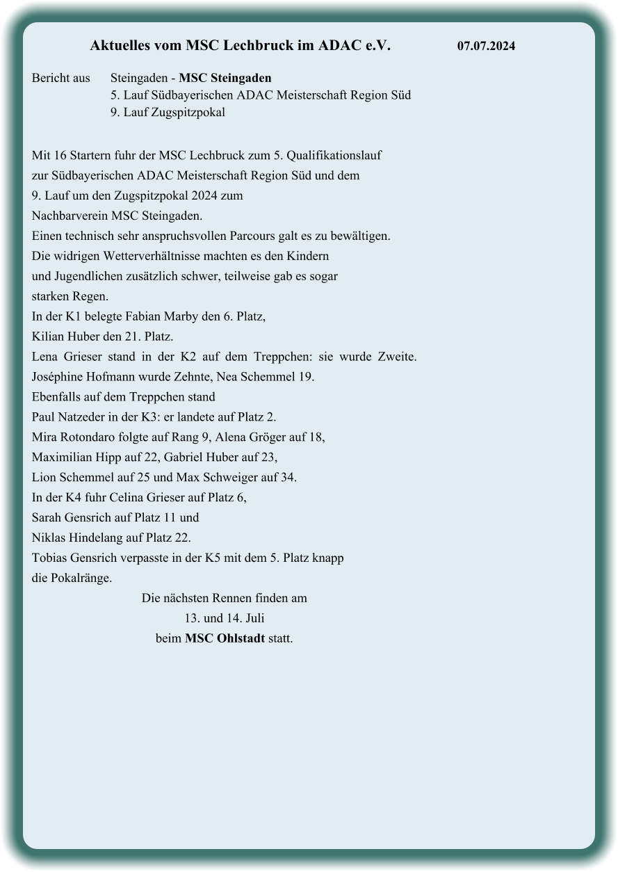 Mit 16 Startern fuhr der MSC Lechbruck zum 5. Qualifikationslauf  zur Südbayerischen ADAC Meisterschaft Region Süd und dem  9. Lauf um den Zugspitzpokal 2024 zum  Nachbarverein MSC Steingaden. Einen technisch sehr anspruchsvollen Parcours galt es zu bewältigen.  Die widrigen Wetterverhältnisse machten es den Kindern  und Jugendlichen zusätzlich schwer, teilweise gab es sogar  starken Regen. In der K1 belegte Fabian Marby den 6. Platz,  Kilian Huber den 21. Platz. Lena Grieser stand in der K2 auf dem Treppchen: sie wurde Zweite. Joséphine Hofmann wurde Zehnte, Nea Schemmel 19. Ebenfalls auf dem Treppchen stand  Paul Natzeder in der K3: er landete auf Platz 2.  Mira Rotondaro folgte auf Rang 9, Alena Gröger auf 18,  Maximilian Hipp auf 22, Gabriel Huber auf 23,  Lion Schemmel auf 25 und Max Schweiger auf 34. In der K4 fuhr Celina Grieser auf Platz 6,  Sarah Gensrich auf Platz 11 und Niklas Hindelang auf Platz 22. Tobias Gensrich verpasste in der K5 mit dem 5. Platz knapp die Pokalränge. Die nächsten Rennen finden am  13. und 14. Juli  beim MSC Ohlstadt statt.    Aktuelles vom MSC Lechbruck im ADAC e.V.			07.07.2024   Bericht aus 	Steingaden - MSC Steingaden 5. Lauf Südbayerischen ADAC Meisterschaft Region Süd 9. Lauf Zugspitzpokal
