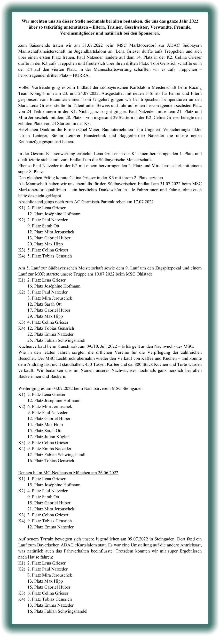 Wir möchten uns an dieser Stelle nochmals bei allen bedanken, die uns das ganze Jahr 2022 über so tatkräftig unterstützen – Eltern, Trainer, Geschwister, Verwandte, Freunde, Vereinsmitglieder und natürlich bei den Sponsoren.  Zum Saisonende traten wir am 31.07.2022 beim MSC Marktoberdorf zur ADAC Südbayern Mannschaftsmeisterschaft im Jugendkartslalom an. Lena Grieser durfte aufs Treppchen und sich über einen ersten Platz freuen. Paul Natzeder landete auf dem 14. Platz in der K2. Celina Grieser durfte in der K3 aufs Treppchen und freute sich über ihren dritten Platz. Tobi Gensrich schaffte es in der K4 auf den vierten Platz. In der Mannschaftswertung schafften wir es aufs Treppchen – hervorragender dritter Platz – HURRA.  Voller Vorfreude ging es zum Endlauf der südbayerischen Kartslalom Meisterschaft beim Racing Team Königsbrunn am 23. und 24.07.2022. Ausgestattet mit neuen T-Shirts für Fahrer und Eltern gesponsert vom Bauunternehmen Toni Ungelert gingen wir bei tropischen Temperaturen an den Start. Lena Grieser stellte ihr Talent unter Beweis und fuhr auf einen hervorragenden sechsten Platz von 24 Teilnehmern in der K1. Nicht ganz so gut ging es Paul Natzeder mit einem 21. Platz und Mira Jerouschek mit dem 28. Platz – von insgesamt 29 Startern in der K2. Celina Grieser belegte den zehnten Platz von 24 Startern in der K3.  Herzlichen Dank an die Firmen Opel Meier, Bauunternehmen Toni Ungelert, Versicherungsmakler Ulrich Leiterer, Stefan Leiterer Haustechnik und Baggerbetrieb Natzeder die unsere neuen Rennanzüge gesponsert haben.   In der Gesamt-Klassenwertung erreichte Lena Grieser in der K1 einen herausragenden 1. Platz und qualifizierte sich somit zum Endlauf um die Südbayerische Meisterschaft.  Ebenso Paul Natzeder in der K2 mit einem hervorragenden 2. Platz und Mira Jerouschek mit einem super 8. Platz. Den gleichen Erfolg konnte Celina Grieser in der K3 mit ihrem 2. Platz erzielen. Als Mannschaft haben wir uns ebenfalls für den Südbayerischen Endlauf am 31.07.2022 beim MSC Marktoberdorf qualifiziert – ein herzliches Dankeschön an alle Fahrerinnen und Fahrer, ohne euch hätte das nicht geklappt. Abschließend gings noch zum AC Garmisch-Partenkirchen am 17.07.2022 K1)	2. Platz Lena Grieser 	12. Platz Joséphine Hofmann K2)	2. Platz Paul Natzeder 	9. Platz Sarah Ott 	12. Platz Mira Jerouschek 	13. Platz Gabriel Huber 	20. Platz Max Hipp K3)	5. Platz Celina Grieser K4)	5. Platz Tobias Gensrich  Am 5. Lauf zur Südbayerischen Meisterschaft sowie dem 9. Lauf um den Zugspitzpokal und einem Lauf zur MOR startete unsere Truppe am 10.07.2022 beim MSC Ohlstadt K1)	2. Platz Lena Grieser 	16. Platz Joséphine Hofmann K2)	3. Platz Paul Natzeder 	8. Platz Mira Jerouschek 	12. Platz Sarah Ott 	17. Platz Gabriel Huber 	29. Platz Max Hipp K3)	4. Platz Celina Grieser K4)	12. Platz Tobias Gensrich 	22. Platz Emma Natzeder 	25. Platz Fabian Schwingshandl Kuchenverkauf beim Kunstmarkt am 09./10. Juli 2022 – Erlös geht an den Nachwuchs des MSC. Wie in den letzten Jahren sorgten die örtlichen Vereine für die Verpflegung der zahlreichen Besucher. Der MSC Lechbruck übernahm wieder den Verkauf von Kaffee und Kuchen – und konnte dem Andrang fast nicht standhalten: 450 Tassen Kaffee und ca. 800 Stück Kuchen und Torte wurden verkauft. Wir bedanken uns im Namen unseres Nachwuchses nochmals ganz herzlich bei allen Bäckerinnen und Bäckern.  Weiter ging es am 03.07.2022 beim Nachbarverein MSC Steingaden K1)	2. Platz Lena Grieser 	12. Platz Joséphine Hofmann K2)	6. Platz Mira Jerouschek  	9. Platz Paul Natzeder 	12. Platz Gabriel Huber 	14. Platz Max Hipp 	15. Platz Sarah Ott 	17. Platz Julian Kögler K3)	9. Platz Celina Grieser K4)	9. Platz Emma Natzeder 	12. Platz Fabian Schwingshandl 	16. Platz Tobias Gensrich  Rennen beim MC-Neuhausen München am 26.06.2022 K1)	1. Platz Lena Grieser 	15. Platz Joséphine Hofmann K2)	4. Platz Paul Natzeder 	9. Platz Sarah Ott 	15. Platz Gabriel Huber 	21. Platz Mira Jerouschek K3)	3. Platz Celina Grieser K4)	9. Platz Tobias Gensrich 	12. Platz Emma Natzeder  Auf neuem Terrain bewegten sich unsere Jugendlichen am 09.07.2022 in Steingaden. Dort fand ein Lauf zum Bayerischen ADAC eKartslalom statt. Es war eine Umstellung auf die andere Antriebsart, was natürlich auch das Fahrverhalten beeinflusste. Trotzdem konnten wir mit super Ergebnissen nach Hause fahren: K1)	2. Platz Lena Grieser K2)	2. Platz Paul Natzeder 	8. Platz Mira Jerouschek 	13. Platz Max Hipp 	15. Platz Gabriel Huber K3)	6. Platz Celina Grieser K4)	3. Platz Tobias Gensrich 	13. Platz Emma Natzeder 	16. Platz Fabian Schwingshandel