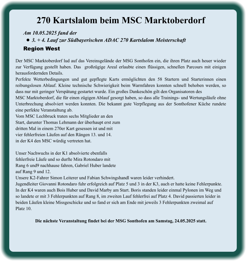 Am 10.05.2025 fand der  •	3. + 4. Lauf zur Südbayerischen ADAC 270 Kartslalom Meisterschaft Region West 270 Kartslalom beim MSC Marktoberdorf  Der MSC Marktoberdorf lud auf das Vereinsgelände der MSG Sonthofen ein, die ihren Platz auch heuer wieder zur Verfügung gestellt haben. Das  großzügige Areal erlaubte einen flüssigen, schnellen Parcours mit einigen herausfordernden Details.  Perfekte Wetterbedingungen und gut gepflegte Karts ermöglichten den 58 Startern und Starterinnen einen reibungslosen Ablauf. Kleine technische Schwierigkeit beim Warmfahren konnten schnell behoben werden, so dass nur mit geringer Verspätung gestartet wurde. Ein großes Dankeschön gilt den Organisatoren desMSC Marktoberdorf, die für einen zügigen Ablauf gesorgt haben, so dass alle Trainings- und Wertungsläufe ohne Unterbrechung absolviert werden konnten. Die bekannt gute Verpflegung aus der Sonthofener Küche rundete eine perfekte Veranstaltung ab.Vom MSC Lechbruck traten sechs Mitglieder an den Start, darunter Thomas Lehmann der überhaupt erst zumdritten Mal in einem 270er Kart gesessen ist und mitvier fehlerfreien Läufen auf den Rängen 13. und 14.in der K4 den MSC würdig vertreten hat.  Unser Nachwuchs in der K1 absolvierte ebenfallsfehlerfreie Läufe und so durfte Mira Rotondaro mit  Rang 6 und9 nachhause fahren, Gabriel Huber landeteauf Rang 9 und 12. Unsere K2-Fahrer Simon Leiterer und Fabian Schwingshandl waren leider verhindert. Jugendleiter Giovanni Rotondaro fuhr erfolgreich auf Platz 5 und 3 in der K3, auch er hatte keine Fehlerpunkte. In der K4 waren auch Bois Huber und David Marby am Start. Boris standen leider einmal Pylonen im Weg und  so landete er mit 3 Fehlerpunkten auf Rang 8, im zweiten Lauf fehlerfrei auf Platz 4. David passierten leider in  beiden Läufen kleine Missgeschicke und so fand er sich am Ende mit jeweils 3 Fehlerpunkten zweimal auf Platz 10. Die nächste Veranstaltung findet bei der MSG Sonthofen am Samstag, 24.05.2025 statt.
