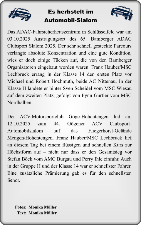 Fotos:  Monika Müller   Text:  Monika Müller Das ADAC-Fahrsicherheitszentrum in Schlüsselfeld war am 03.10.2025 Austragungsort des 65. Bamberger ADAC Clubsport Slalom 2025. Der sehr schnell gesteckte Parcours verlangte absolute Konzentration und eine gute Kondition, wies er doch einige Tücken auf, die von den Bamberger Organisatoren eingebaut worden waren. Franz Hauber/MSC Lechbruck errang in der Klasse 14 den ersten Platz vor Michael und Robert Hochmuth, beide AC Nittenau. In der Klasse H landete er hinter Sven Scheidel vom MSC Wiesau auf dem zweiten Platz, gefolgt von Fynn Gürtler vom MSC Nordhalben.  Der ACV-Motorsportclub Göge-Hohentengen lud am 12.10.2025 zum 44. Gögener ACV Clubsport-Automobilslalom auf das Fliegerhorst-Gelände Mengen/Hohentengen. Franz Hauber/MSC Lechbruck lief an diesem Tag bei einem flüssigen und schnellen Kurs zur Höchstform auf – nicht nur dass er den Gesamtsieg vor Stefan Böck vom AMC Burgau und Perry Ihle einfuhr. Auch in der Gruppe H und der Klasse 14 war er schnellster Fahrer. Eine zusätzliche Prämierung gab es für den schnellsten Senor.  Es herbstelt imAutomobil-Slalom