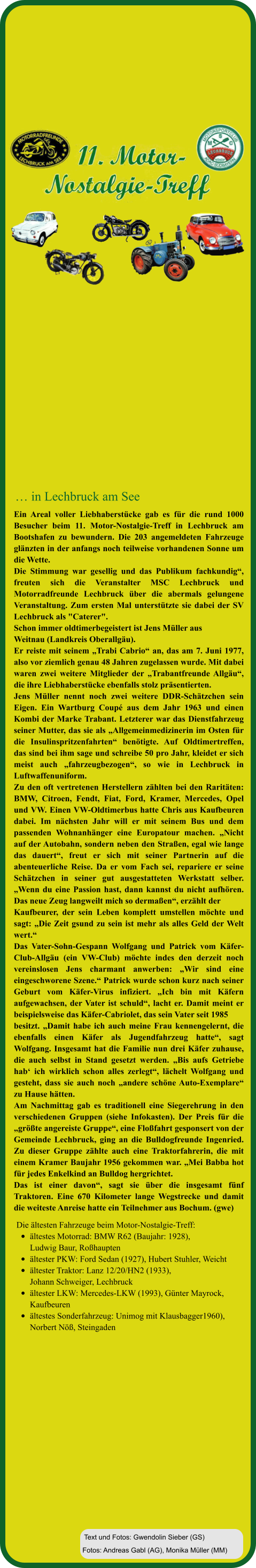 Fotos: Andreas Gabl (AG), Monika Müller (MM) Text und Fotos: Gwendolin Sieber (GS) Die ältesten Fahrzeuge beim Motor-Nostalgie-Treff:  •	ältestes Motorrad: BMW R62 (Baujahr: 1928), Ludwig Baur, Roßhaupten •	ältester PKW: Ford Sedan (1927), Hubert Stuhler, Weicht  •	ältester Traktor: Lanz 12/20/HN2 (1933), Johann Schweiger, Lechbruck  •	ältester LKW: Mercedes-LKW (1993), Günter Mayrock, Kaufbeuren •	ältestes Sonderfahrzeug: Unimog mit Klausbagger1960),Norbert Nöß, Steingaden Ein Areal voller Liebhaberstücke gab es für die rund 1000 Besucher beim 11. Motor-Nostalgie-Treff in Lechbruck am Bootshafen zu bewundern. Die 203 angemeldeten Fahrzeuge glänzten in der anfangs noch teilweise vorhandenen Sonne um die Wette.  Die Stimmung war gesellig und das Publikum fachkundig“, freuten sich die Veranstalter MSC Lechbruck und Motorradfreunde Lechbruck über die abermals gelungene Veranstaltung. Zum ersten Mal unterstützte sie dabei der SV Lechbruck als "Caterer".  Schon immer oldtimerbegeistert ist Jens Müller aus  Weitnau (Landkreis Oberallgäu).  Er reiste mit seinem „Trabi Cabrio“ an, das am 7. Juni 1977, also vor ziemlich genau 48 Jahren zugelassen wurde. Mit dabei waren zwei weitere Mitglieder der „Trabantfreunde Allgäu“, die ihre Liebhaberstücke ebenfalls stolz präsentierten.  Jens Müller nennt noch zwei weitere DDR-Schätzchen sein Eigen. Ein Wartburg Coupé aus dem Jahr 1963 und einen Kombi der Marke Trabant. Letzterer war das Dienstfahrzeug seiner Mutter, das sie als „Allgemeinmedizinerin im Osten für die Insulinspritzenfahrten“ benötigte. Auf Oldtimertreffen, das sind bei ihm sage und schreibe 50 pro Jahr, kleidet er sich meist auch „fahrzeugbezogen“, so wie in Lechbruck in Luftwaffenuniform.  Zu den oft vertretenen Herstellern zählten bei den Raritäten: BMW, Citroen, Fendt, Fiat, Ford, Kramer, Mercedes, Opel und VW. Einen VW-Oldtimerbus hatte Chris aus Kaufbeuren dabei. Im nächsten Jahr will er mit seinem Bus und dem passenden Wohnanhänger eine Europatour machen. „Nicht auf der Autobahn, sondern neben den Straßen, egal wie lange das dauert“, freut er sich mit seiner Partnerin auf die abenteuerliche Reise. Da er vom Fach sei, repariere er seine Schätzchen in seiner gut ausgestatteten Werkstatt selber. „Wenn du eine Passion hast, dann kannst du nicht aufhören. Das neue Zeug langweilt mich so dermaßen“, erzählt der  Kaufbeurer, der sein Leben komplett umstellen möchte und sagt: „Die Zeit gsund zu sein ist mehr als alles Geld der Welt wert.“ Das Vater-Sohn-Gespann Wolfgang und Patrick vom Käfer-Club-Allgäu (ein VW-Club) möchte indes den derzeit noch vereinslosen Jens charmant anwerben: „Wir sind eine eingeschworene Szene.“ Patrick wurde schon kurz nach seiner Geburt vom Käfer-Virus infiziert. „Ich bin mit Käfern aufgewachsen, der Vater ist schuld“, lacht er. Damit meint er beispielsweise das Käfer-Cabriolet, das sein Vater seit 1985  besitzt. „Damit habe ich auch meine Frau kennengelernt, die ebenfalls einen Käfer als Jugendfahrzeug hatte“, sagt Wolfgang. Insgesamt hat die Familie nun drei Käfer zuhause, die auch selbst in Stand gesetzt werden. „Bis aufs Getriebe hab‘ ich wirklich schon alles zerlegt“, lächelt Wolfgang und gesteht, dass sie auch noch „andere schöne Auto-Exemplare“ zu Hause hätten.  Am Nachmittag gab es traditionell eine Siegerehrung in den verschiedenen Gruppen (siehe Infokasten). Der Preis für die „größte angereiste Gruppe“, eine Floßfahrt gesponsert von der Gemeinde Lechbruck, ging an die Bulldogfreunde Ingenried. Zu dieser Gruppe zählte auch eine Traktorfahrerin, die mit einem Kramer Baujahr 1956 gekommen war. „Mei Babba hot für jedes Enkelkind an Bulldog hergrichtet. Das ist einer davon“, sagt sie über die insgesamt fünf Traktoren. Eine 670 Kilometer lange Wegstrecke und damit die weiteste Anreise hatte ein Teilnehmer aus Bochum. (gwe)   … in Lechbruck am See