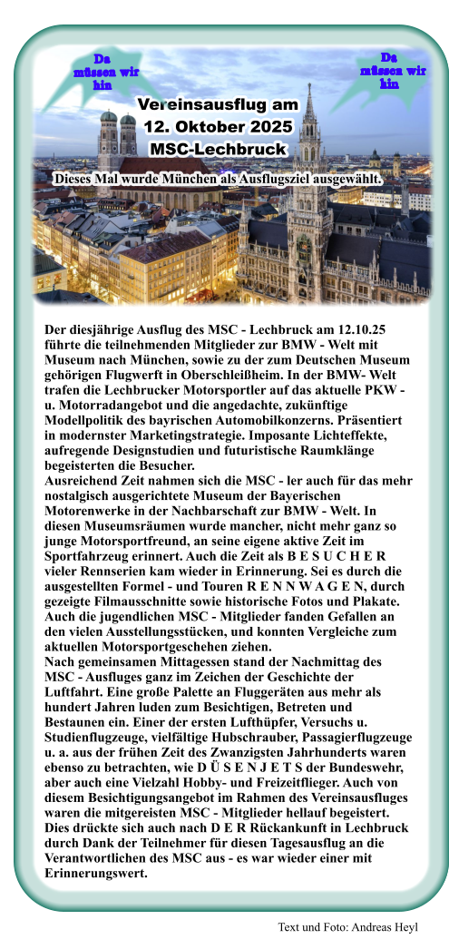 Text und Foto: Andreas Heyl Der diesjährige Ausflug des MSC - Lechbruck am 12.10.25 führte die teilnehmenden Mitglieder zur BMW - Welt mit Museum nach München, sowie zu der zum Deutschen Museum gehörigen Flugwerft in Oberschleißheim. In der BMW- Welt trafen die Lechbrucker Motorsportler auf das aktuelle PKW - u. Motorradangebot und die angedachte, zukünftige Modellpolitik des bayrischen Automobilkonzerns. Präsentiert in modernster Marketingstrategie. Imposante Lichteffekte, aufregende Designstudien und futuristische Raumklänge begeisterten die Besucher. Ausreichend Zeit nahmen sich die MSC - ler auch für das mehr nostalgisch ausgerichtete Museum der Bayerischen Motorenwerke in der Nachbarschaft zur BMW - Welt. In diesen Museumsräumen wurde mancher, nicht mehr ganz so junge Motorsportfreund, an seine eigene aktive Zeit im Sportfahrzeug erinnert. Auch die Zeit als B E S U C H E R vieler Rennserien kam wieder in Erinnerung. Sei es durch die ausgestellten Formel - und Touren R E N N W A G E N, durch gezeigte Filmausschnitte sowie historische Fotos und Plakate. Auch die jugendlichen MSC - Mitglieder fanden Gefallen an den vielen Ausstellungsstücken, und konnten Vergleiche zum aktuellen Motorsportgeschehen ziehen. Nach gemeinsamen Mittagessen stand der Nachmittag des MSC - Ausfluges ganz im Zeichen der Geschichte der Luftfahrt. Eine große Palette an Fluggeräten aus mehr als hundert Jahren luden zum Besichtigen, Betreten und Bestaunen ein. Einer der ersten Lufthüpfer, Versuchs u. Studienflugzeuge, vielfältige Hubschrauber, Passagierflugzeuge u. a. aus der frühen Zeit des Zwanzigsten Jahrhunderts waren ebenso zu betrachten, wie D Ü S E N J E T S der Bundeswehr, aber auch eine Vielzahl Hobby- und Freizeitflieger. Auch von diesem Besichtigungsangebot im Rahmen des Vereinsausfluges waren die mitgereisten MSC - Mitglieder hellauf begeistert. Dies drückte sich auch nach D E R Rückankunft in Lechbruck durch Dank der Teilnehmer für diesen Tagesausflug an die Verantwortlichen des MSC aus - es war wieder einer mit Erinnerungswert.  Vereinsausflug am  12. Oktober 2025 MSC-Lechbruck  Dieses Mal wurde München als Ausflugsziel ausgewählt. Da    müssen wir  hin Da    müssen wir  hin