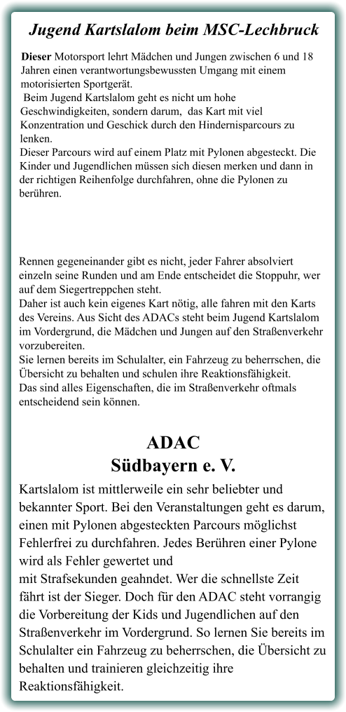 Kartslalom ist mittlerweile ein sehr beliebter und bekannter Sport. Bei den Veranstaltungen geht es darum, einen mit Pylonen abgesteckten Parcours möglichst Fehlerfrei zu durchfahren. Jedes Berühren einer Pylone wird als Fehler gewertet undmit Strafsekunden geahndet. Wer die schnellste Zeit fährt ist der Sieger. Doch für den ADAC steht vorrangig die Vorbereitung der Kids und Jugendlichen auf den Straßenverkehr im Vordergrund. So lernen Sie bereits im Schulalter ein Fahrzeug zu beherrschen, die Übersicht zu behalten und trainieren gleichzeitig ihre Reaktionsfähigkeit. ADACSüdbayern e. V. Rennen gegeneinander gibt es nicht, jeder Fahrer absolviert einzeln seine Runden und am Ende entscheidet die Stoppuhr, wer auf dem Siegertreppchen steht.Daher ist auch kein eigenes Kart nötig, alle fahren mit den Karts des Vereins. Aus Sicht des ADACs steht beim Jugend Kartslalom im Vordergrund, die Mädchen und Jungen auf den Straßenverkehr vorzubereiten.Sie lernen bereits im Schulalter, ein Fahrzeug zu beherrschen, die Übersicht zu behalten und schulen ihre Reaktionsfähigkeit. Das sind alles Eigenschaften, die im Straßenverkehr oftmals entscheidend sein können. Dieser Motorsport lehrt Mädchen und Jungen zwischen 6 und 18 Jahren einen verantwortungsbewussten Umgang mit einem motorisierten Sportgerät. Beim Jugend Kartslalom geht es nicht um hohe Geschwindigkeiten, sondern darum,  das Kart mit viel Konzentration und Geschick durch den Hindernisparcours zu lenken. Dieser Parcours wird auf einem Platz mit Pylonen abgesteckt. Die Kinder und Jugendlichen müssen sich diesen merken und dann in der richtigen Reihenfolge durchfahren, ohne die Pylonen zu berühren.  Jugend Kartslalom beim MSC-Lechbruck