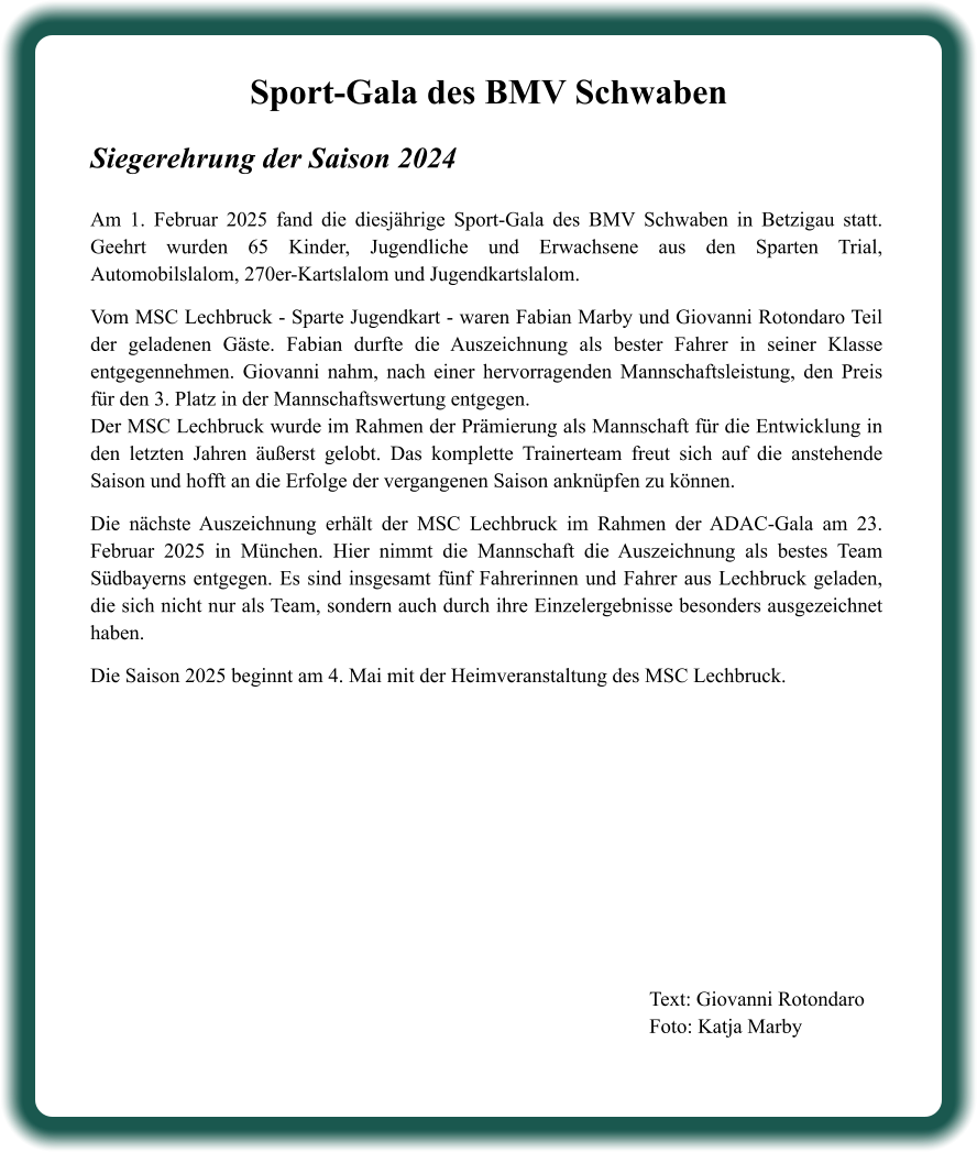 Text: Giovanni Rotondaro Foto: Katja Marby  Sport-Gala des BMV Schwaben Siegerehrung der Saison 2024  Am 1. Februar 2025 fand die diesjährige Sport-Gala des BMV Schwaben in Betzigau statt. Geehrt wurden 65 Kinder, Jugendliche und Erwachsene aus den Sparten Trial, Automobilslalom, 270er-Kartslalom und Jugendkartslalom.  Vom MSC Lechbruck - Sparte Jugendkart - waren Fabian Marby und Giovanni Rotondaro Teil der geladenen Gäste. Fabian durfte die Auszeichnung als bester Fahrer in seiner Klasse entgegennehmen. Giovanni nahm, nach einer hervorragenden Mannschaftsleistung, den Preis für den 3. Platz in der Mannschaftswertung entgegen. Der MSC Lechbruck wurde im Rahmen der Prämierung als Mannschaft für die Entwicklung in den letzten Jahren äußerst gelobt. Das komplette Trainerteam freut sich auf die anstehende Saison und hofft an die Erfolge der vergangenen Saison anknüpfen zu können.  Die nächste Auszeichnung erhält der MSC Lechbruck im Rahmen der ADAC-Gala am 23. Februar 2025 in München. Hier nimmt die Mannschaft die Auszeichnung als bestes Team Südbayerns entgegen. Es sind insgesamt fünf Fahrerinnen und Fahrer aus Lechbruck geladen, die sich nicht nur als Team, sondern auch durch ihre Einzelergebnisse besonders ausgezeichnet haben.  Die Saison 2025 beginnt am 4. Mai mit der Heimveranstaltung des MSC Lechbruck.