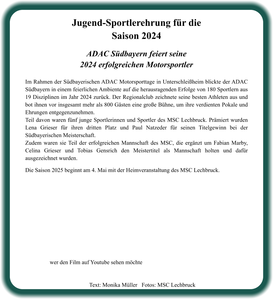 ADAC Südbayern feiert seine2024 erfolgreichen Motorsportler  Im Rahmen der Südbayerischen ADAC Motorsporttage in Unterschleißheim blickte der ADAC Südbayern in einem feierlichen Ambiente auf die herausragenden Erfolge von 180 Sportlern aus 19 Disziplinen im Jahr 2024 zurück. Der Regionalclub zeichnete seine besten Athleten aus und bot ihnen vor insgesamt mehr als 800 Gästen eine große Bühne, um ihre verdienten Pokale und Ehrungen entgegenzunehmen. Teil davon waren fünf junge Sportlerinnen und Sportler des MSC Lechbruck. Prämiert wurden Lena Grieser für ihren dritten Platz und Paul Natzeder für seinen Titelgewinn bei der Südbayerischen Meisterschaft. Zudem waren sie Teil der erfolgreichen Mannschaft des MSC, die ergänzt um Fabian Marby, Celina Grieser und Tobias Gensrich den Meistertitel als Mannschaft holten und dafür ausgezeichnet wurden.   Die Saison 2025 beginnt am 4. Mai mit der Heimveranstaltung des MSC Lechbruck.    Jugend-Sportlerehrung für die Saison 2024 wer den Film auf Youtube sehen möchte Text: Monika Müller   Fotos: MSC Lechbruck