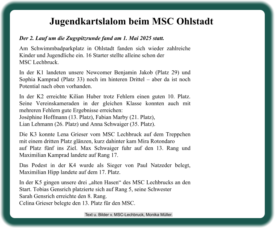 Der 2. Lauf um die Zugspitzrunde fand am 1. Mai 2025 statt. Am Schwimmbadparkplatz in Ohlstadt fanden sich wieder zahlreiche Kinder und Jugendliche ein. 16 Starter stellte alleine schon der MSC Lechbruck. In der K1 landeten unsere Newcomer Benjamin Jakob (Platz 29) und Sophia Kamprad (Platz 33) noch im hinteren Drittel – aber da ist noch Potential nach oben vorhanden. In der K2 erreichte Kilian Huber trotz Fehlern einen guten 10. Platz. Seine Vereinskameraden in der gleichen Klasse konnten auch mit mehreren Fehlern gute Ergebnisse erreichen:Joséphine Hoffmann (13. Platz), Fabian Marby (21. Platz),Lian Lehmann (26. Platz) und Anna Schwaiger (35. Platz). Die K3 konnte Lena Grieser vom MSC Lechbruck auf dem Treppchen mit einem dritten Platz glänzen, kurz dahinter kam Mira Rotondaroauf Platz fünf ins Ziel. Max Schwaiger fuhr auf den 13. Rang und Maximilian Kamprad landete auf Rang 17. Das Podest in der K4 wurde als Sieger von Paul Natzeder belegt, Maximilian Hipp landete auf dem 17. Platz. In der K5 gingen unsere drei „alten Hasen“ des MSC Lechbrucks an den Start. Tobias Gensrich platzierte sich auf Rang 5, seine SchwesterSarah Gensrich erreichte den 8. Rang.Celina Grieser belegte den 13. Platz für den MSC. Jugendkartslalom beim MSC Ohlstadt  Text u. Bilder v. MSC-Lechbruck, Monika Müller.