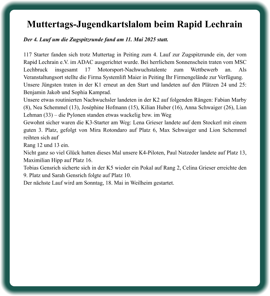 Der 4. Lauf um die Zugspitzrunde fand am 11. Mai 2025 statt. 117 Starter fanden sich trotz Muttertag in Peiting zum 4. Lauf zur Zugspitzrunde ein, der vom Rapid Lechrain e.V. im ADAC ausgerichtet wurde. Bei herrlichem Sonnenschein traten vom MSC Lechbruck insgesamt 17 Motorsport-Nachwuchstalente zum Wettbewerb an. Als Veranstaltungsort stellte die Firma Systemlift Maier in Peiting Ihr Firmengelände zur Verfügung.  Unsere Jüngsten traten in der K1 erneut an den Start und landeten auf den Plätzen 24 und 25: Benjamin Jakob und Sophia Kamprad. Unsere etwas routinierten Nachwuchsler landeten in der K2 auf folgenden Rängen: Fabian Marby (8), Nea Schemmel (13), Joséphine Hofmann (15), Kilian Huber (16), Anna Schwaiger (26), Lian Lehman (33) – die Pylonen standen etwas wackelig bzw. im Weg   Gewohnt sicher waren die K3-Starter am Weg: Lena Grieser landete auf dem Stockerl mit einem guten 3. Platz, gefolgt von Mira Rotondaro auf Platz 6, Max Schwaiger und Lion Schemmel reihten sich aufRang 12 und 13 ein. Nicht ganz so viel Glück hatten dieses Mal unsere K4-Piloten, Paul Natzeder landete auf Platz 13, Maximilian Hipp auf Platz 16. Tobias Gensrich sicherte sich in der K5 wieder ein Pokal auf Rang 2, Celina Grieser erreichte den 9. Platz und Sarah Gensrich folgte auf Platz 10. Der nächste Lauf wird am Sonntag, 18. Mai in Weilheim gestartet.  Muttertags-Jugendkartslalom beim Rapid Lechrain