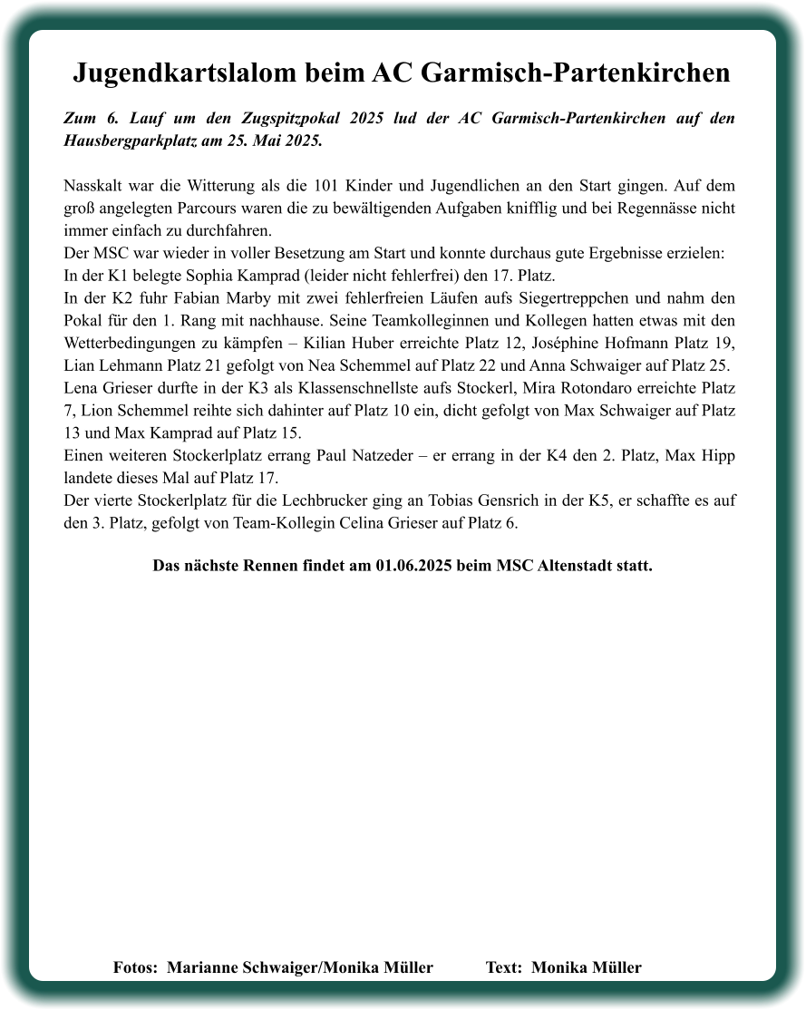 Fotos:  Marianne Schwaiger/Monika Müller   		Text:  Monika Müller               Das nächste Rennen findet am 01.06.2025 beim MSC Altenstadt statt. Zum 6. Lauf um den Zugspitzpokal 2025 lud der AC Garmisch-Partenkirchen auf den Hausbergparkplatz am 25. Mai 2025. Nasskalt war die Witterung als die 101 Kinder und Jugendlichen an den Start gingen. Auf dem groß angelegten Parcours waren die zu bewältigenden Aufgaben knifflig und bei Regennässe nicht immer einfach zu durchfahren. Der MSC war wieder in voller Besetzung am Start und konnte durchaus gute Ergebnisse erzielen:  In der K1 belegte Sophia Kamprad (leider nicht fehlerfrei) den 17. Platz.  In der K2 fuhr Fabian Marby mit zwei fehlerfreien Läufen aufs Siegertreppchen und nahm den Pokal für den 1. Rang mit nachhause. Seine Teamkolleginnen und Kollegen hatten etwas mit den Wetterbedingungen zu kämpfen – Kilian Huber erreichte Platz 12, Joséphine Hofmann Platz 19, Lian Lehmann Platz 21 gefolgt von Nea Schemmel auf Platz 22 und Anna Schwaiger auf Platz 25. Lena Grieser durfte in der K3 als Klassenschnellste aufs Stockerl, Mira Rotondaro erreichte Platz 7, Lion Schemmel reihte sich dahinter auf Platz 10 ein, dicht gefolgt von Max Schwaiger auf Platz 13 und Max Kamprad auf Platz 15. Einen weiteren Stockerlplatz errang Paul Natzeder – er errang in der K4 den 2. Platz, Max Hipp landete dieses Mal auf Platz 17.  Der vierte Stockerlplatz für die Lechbrucker ging an Tobias Gensrich in der K5, er schaffte es auf den 3. Platz, gefolgt von Team-Kollegin Celina Grieser auf Platz 6. Jugendkartslalom beim AC Garmisch-Partenkirchen