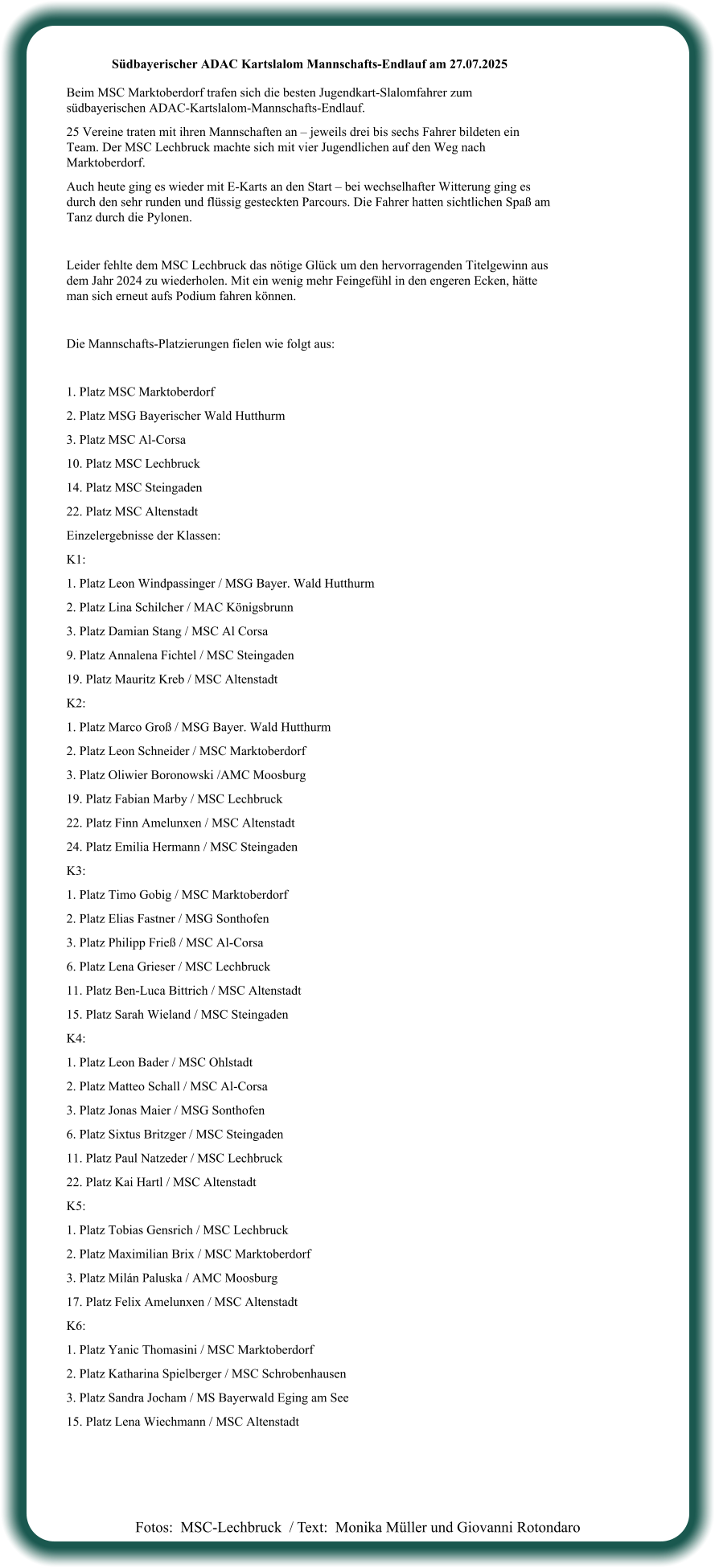 Fotos:  MSC-Lechbruck  / Text:  Monika Müller und Giovanni Rotondaro Südbayerischer ADAC Kartslalom Mannschafts-Endlauf am 27.07.2025  Beim MSC Marktoberdorf trafen sich die besten Jugendkart-Slalomfahrer zum südbayerischen ADAC-Kartslalom-Mannschafts-Endlauf. 25 Vereine traten mit ihren Mannschaften an – jeweils drei bis sechs Fahrer bildeten ein Team. Der MSC Lechbruck machte sich mit vier Jugendlichen auf den Weg nach Marktoberdorf. Auch heute ging es wieder mit E-Karts an den Start – bei wechselhafter Witterung ging es durch den sehr runden und flüssig gesteckten Parcours. Die Fahrer hatten sichtlichen Spaß am Tanz durch die Pylonen.  Leider fehlte dem MSC Lechbruck das nötige Glück um den hervorragenden Titelgewinn aus dem Jahr 2024 zu wiederholen. Mit ein wenig mehr Feingefühl in den engeren Ecken, hätte man sich erneut aufs Podium fahren können.  Die Mannschafts-Platzierungen fielen wie folgt aus:  1. Platz MSC Marktoberdorf  2. Platz MSG Bayerischer Wald Hutthurm  3. Platz MSC Al-Corsa  10. Platz MSC Lechbruck  14. Platz MSC Steingaden  22. Platz MSC Altenstadt  Einzelergebnisse der Klassen: K1:  1. Platz Leon Windpassinger / MSG Bayer. Wald Hutthurm 2. Platz Lina Schilcher / MAC Königsbrunn 3. Platz Damian Stang / MSC Al Corsa 9. Platz Annalena Fichtel / MSC Steingaden 19. Platz Mauritz Kreb / MSC Altenstadt K2: 1. Platz Marco Groß / MSG Bayer. Wald Hutthurm 2. Platz Leon Schneider / MSC Marktoberdorf 3. Platz Oliwier Boronowski /AMC Moosburg 19. Platz Fabian Marby / MSC Lechbruck 22. Platz Finn Amelunxen / MSC Altenstadt 24. Platz Emilia Hermann / MSC Steingaden K3: 1. Platz Timo Gobig / MSC Marktoberdorf 2. Platz Elias Fastner / MSG Sonthofen 3. Platz Philipp Frieß / MSC Al-Corsa 6. Platz Lena Grieser / MSC Lechbruck 11. Platz Ben-Luca Bittrich / MSC Altenstadt 15. Platz Sarah Wieland / MSC Steingaden K4: 1. Platz Leon Bader / MSC Ohlstadt 2. Platz Matteo Schall / MSC Al-Corsa 3. Platz Jonas Maier / MSG Sonthofen 6. Platz Sixtus Britzger / MSC Steingaden 11. Platz Paul Natzeder / MSC Lechbruck 22. Platz Kai Hartl / MSC Altenstadt K5: 1. Platz Tobias Gensrich / MSC Lechbruck 2. Platz Maximilian Brix / MSC Marktoberdorf 3. Platz Milán Paluska / AMC Moosburg 17. Platz Felix Amelunxen / MSC Altenstadt K6: 1. Platz Yanic Thomasini / MSC Marktoberdorf 2. Platz Katharina Spielberger / MSC Schrobenhausen 3. Platz Sandra Jocham / MS Bayerwald Eging am See 15. Platz Lena Wiechmann / MSC Altenstadt