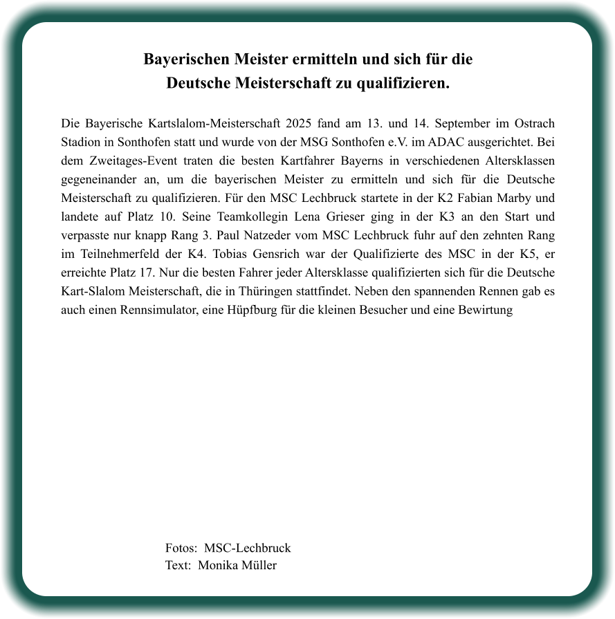Fotos:  MSC-Lechbruck  Text:  Monika Müller  Bayerischen Meister ermitteln und sich für die Deutsche Meisterschaft zu qualifizieren.  Die Bayerische Kartslalom-Meisterschaft 2025 fand am 13. und 14. September im Ostrach Stadion in Sonthofen statt und wurde von der MSG Sonthofen e.V. im ADAC ausgerichtet. Bei dem Zweitages-Event traten die besten Kartfahrer Bayerns in verschiedenen Altersklassen gegeneinander an, um die bayerischen Meister zu ermitteln und sich für die Deutsche Meisterschaft zu qualifizieren. Für den MSC Lechbruck startete in der K2 Fabian Marby und landete auf Platz 10. Seine Teamkollegin Lena Grieser ging in der K3 an den Start und verpasste nur knapp Rang 3. Paul Natzeder vom MSC Lechbruck fuhr auf den zehnten Rang im Teilnehmerfeld der K4. Tobias Gensrich war der Qualifizierte des MSC in der K5, er erreichte Platz 17. Nur die besten Fahrer jeder Altersklasse qualifizierten sich für die Deutsche Kart-Slalom Meisterschaft, die in Thüringen stattfindet. Neben den spannenden Rennen gab es auch einen Rennsimulator, eine Hüpfburg für die kleinen Besucher und eine Bewirtung