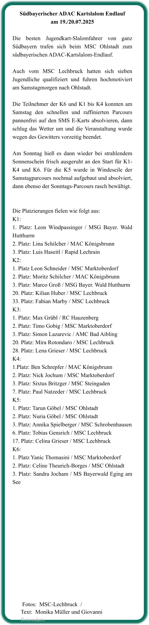 Südbayerischer ADAC Kartslalom Endlauf am 19./20.07.2025  Die besten Jugendkart-Slalomfahrer von ganz Südbayern trafen sich beim MSC Ohlstadt zum südbayerischen ADAC-Kartslalom-Endlauf.  Auch vom MSC Lechbruck hatten sich sieben Jugendliche qualifiziert und fuhren hochmotiviert am Samstagmorgen nach Ohlstadt.  Die Teilnehmer der K6 und K1 bis K4 konnten am Samstag den schnellen und raffinierten Parcours pannenfrei auf den SMS E-Karts absolvieren, dann schlug das Wetter um und die Veranstaltung wurde wegen des Gewitters vorzeitig beendet.  Am Sonntag hieß es dann wieder bei strahlendem Sonnenschein frisch ausgeruht an den Start für K1-K4 und K6. Für die K5 wurde in Windeseile der Samstagparcours nochmal aufgebaut und absolviert, dann ebenso der Sonntags-Parcours rasch bewältigt.   Die Platzierungen fielen wie folgt aus: K1:  1. Platz: Leon Windpassinger / MSG Bayer. Wald Hutthurm 2. Platz: Lina Schilcher / MAC Königsbrunn 3. Platz: Luis Haseitl / Rapid Lechrain K2: 1. Platz Leon Schneider / MSC Marktoberdorf 2. Platz: Moritz Schilcher / MAC Königsbrunn 3. Platz: Marco Groß / MSG Bayer. Wald Hutthurm 20. Platz: Kilian Huber / MSC Lechbruck 33. Platz: Fabian Marby / MSC Lechbruck K3: 1. Platz: Max Grübl / RC Hauzenberg 2. Platz: Timo Gobig / MSC Marktoberdorf 3. Platz: Simon Lazarevic / AMC Bad Aibling 20. Platz: Mira Rotondaro / MSC Lechbruck 28. Platz: Lena Grieser / MSC Lechbruck K4: 1.Platz: Ben Schrepfer / MAC Königsbrunn 2. Platz: Nick Jochum / MSC Marktoberdorf 3. Platz: Sixtus Britzger / MSC Steingaden 7. Platz: Paul Natzeder / MSC Lechbruck K5: 1. Platz: Tarun Göbel / MSC Ohlstadt 2. Platz: Nuria Göbel / MSC Ohlstadt 3. Platz: Annika Spielberger / MSC Schrobenhausen 6. Platz: Tobias Gensrich / MSC Lechbruck 17. Platz: Celina Grieser / MSC Lechbruck K6: 1. Platz Yanic Thomasini / MSC Marktoberdorf 2. Platz: Celine Theurich-Borges / MSC Ohlstadt 3. Platz: Sandra Jocham / MS Bayerwald Eging am See     Fotos:  MSC-Lechbruck  /Text:  Monika Müller und Giovanni Rotondaro