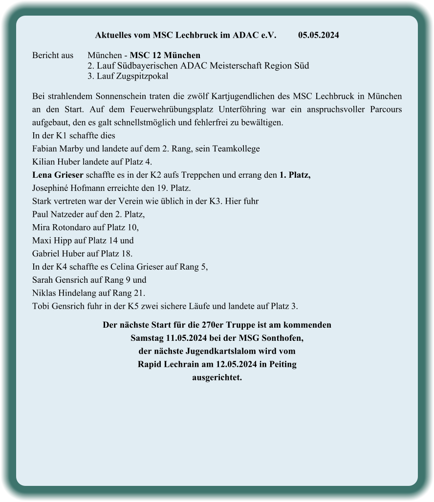 Aktuelles vom MSC Lechbruck im ADAC e.V.		05.05.2024   Bericht aus 	München - MSC 12 München 2. Lauf Südbayerischen ADAC Meisterschaft Region Süd 3. Lauf Zugspitzpokal  Bei strahlendem Sonnenschein traten die zwölf Kartjugendlichen des MSC Lechbruck in München an den Start. Auf dem Feuerwehrübungsplatz Unterföhring war ein anspruchsvoller Parcours aufgebaut, den es galt schnellstmöglich und fehlerfrei zu bewältigen. In der K1 schaffte dies  Fabian Marby und landete auf dem 2. Rang, sein Teamkollege  Kilian Huber landete auf Platz 4. Lena Grieser schaffte es in der K2 aufs Treppchen und errang den 1. Platz,  Josephiné Hofmann erreichte den 19. Platz. Stark vertreten war der Verein wie üblich in der K3. Hier fuhr  Paul Natzeder auf den 2. Platz,  Mira Rotondaro auf Platz 10,  Maxi Hipp auf Platz 14 und  Gabriel Huber auf Platz 18. In der K4 schaffte es Celina Grieser auf Rang 5,  Sarah Gensrich auf Rang 9 und  Niklas Hindelang auf Rang 21. Tobi Gensrich fuhr in der K5 zwei sichere Läufe und landete auf Platz 3.  Der nächste Start für die 270er Truppe ist am kommenden  Samstag 11.05.2024 bei der MSG Sonthofen,  der nächste Jugendkartslalom wird vom  Rapid Lechrain am 12.05.2024 in Peiting  ausgerichtet.