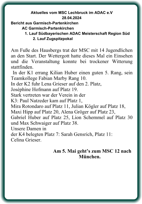 Aktuelles vom MSC Lechbruck im ADAC e.V 28.04.2024  Bericht aus Garmisch-Partenkirchen AC Garmisch-Partenkirchen 1. Lauf Südbayerischen ADAC Meisterschaft Region Süd 2. Lauf Zugspitzpokal  Am Fuße des Hausbergs trat der MSC mit 14 Jugendlichen an den Start. Der Wettergott hatte dieses Mal ein Einsehen und die Veranstaltung konnte bei trockener Witterung stattfinden.  In der K1 errang Kilian Huber einen guten 5. Rang, sein Teamkollege Fabian Marby Rang 10. In der K2 fuhr Lena Grieser auf den 2. Platz,  Joséphine Hofmann auf Platz 19.  Stark vertreten war der Verein in der  K3: Paul Natzeder kam auf Platz 1,  Mira Rotondaro auf Platz 11, Julian Kögler auf Platz 18,  Maxi Hipp auf Platz 20, Alena Gröger auf Platz 23,  Gabriel Huber auf Platz 25, Lion Schemmel auf Platz 30 und Max Schwaiger auf Platz 38.  Unsere Damen in  der K4 belegten Platz 7: Sarah Gensrich, Platz 11: Celina Grieser.                 Am 5. Mai geht’s zum MSC 12 nach            München.