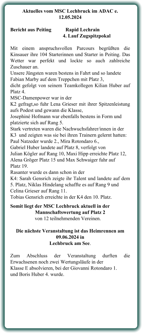 Aktuelles vom MSC Lechbruck im ADAC e. 12.05.2024   Bericht aus Peiting		Rapid Lechrain 4. Lauf Zugspitzpokal Mit einem anspruchsvollen Parcours begrüßten die Kinsauer ihre 104 Starterinnen und Starter in Peiting. Das Wetter war perfekt und lockte so auch zahlreiche Zuschauer an. Unsere Jüngsten waren bestens in Fahrt und so landete Fabian Marby auf dem Treppchen mit Platz 3, dicht gefolgt von seinem Teamkollegen Kilian Huber auf Platz 4.  MSC-Damenpower war in der  K2 gefragt,so fuhr Lena Grieser mit ihrer Spitzenleistung aufs Podest und gewann die Klasse,  Josephiné Hofmann war ebenfalls bestens in Form und platzierte sich auf Rang 5.  Stark vertreten waren die Nachwuchsfahrer/innen in der  K3  und zeigten was sie bei ihren Trainern gelernt hatten: Paul Natzeder wurde 2., Mira Rotondaro 6., Gabriel Huber landete auf Platz 8, verfolgt von  Julian Kögler auf Rang 10, Maxi Hipp erreichte Platz 12, Alena Gröger Platz 15 und Max Schwaiger fuhr auf  Platz 19. Rasanter wurde es dann schon in der  K4: Sarah Gensrich zeigte ihr Talent und landete auf dem 5. Platz, Niklas Hindelang schaffte es auf Rang 9 und  Celina Grieser auf Rang 11.  Tobias Gensrich erreichte in der K4 den 10. Platz. Somit liegt der MSC Lechbruck aktuell in der Mannschaftswertung auf Platz 2      von 12 teilnehmenden Vereinen. Die nächste Veranstaltung ist das Heimrennen am 09.06.2024 in  Lechbruck am See.  Zum Abschluss der Veranstaltung durften die Erwachsenen noch zwei Wertungsläufe in der Klasse E absolvieren, bei der Giovanni Rotondaro 1.  und Boris Huber 4. wurde.