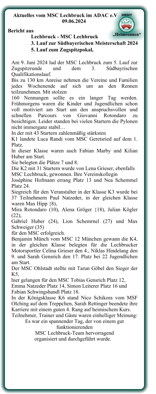 Am 9. Juni 2024 lud der MSC Lechbruck zum 5. Lauf zur Zugspitzrunde und dem 3. Südbayrischen Qualifikationslauf.  Bis zu 130 km Anreise nehmen die Vereine und Familien jedes Wochenende auf sich um an den Rennen teilzunehmen. Mit stolzen  160 Nennungen sollte es ein langer Tag werden. Frühmorgens waren die Kinder und Jugendlichen schon voll motiviert am Start um den anspruchsvollen und schnellen Parcours von Giovanni Rotondaro zu besichtigen. Leider standen bei vielen Startern die Pylonen nicht immerganz stabil…  In der mit 43 Startern zahlenmäßig stärksten  K1 landete Luca Randi vom MSC Geretsried auf dem 1. Platz.  ln dieser Klasse waren auch Fabian Marby und Kilian Huber am Start.  Sie belegten die Plätze 7 und 8. Die K2 mit 31 Startern wurde von Lena Grieser, ebenfalls  MSC Lechbruck, gewonnen. Ihre Vereinskollegin  Joséphine Hofmann errang Platz 13 und Nea Schemmel Platz 24.  Siegreich für den Veranstalter in der Klasse K3 wurde bei 37 Teilnehmern Paul Natzeder, in der gleichen Klasse waren Max Hipp {8),  Mira Rotondaro (10), Alena Gröger {18), Julian Kögler (22),  Gabriel Huber (24), Lion Schemrnel (27) und Max Schweiger (35)  für den MSC erfolgreich.  Benjamin Münch vom MSC 12 München gewann die K4, in der gleichen Klasse belegten für die Lechbrucker Motorsportler Celina Grieser den 4., Niklas Hindelang den 9. und Sarah Gensrich den 17. Platz bei 22 Jugendlichen am Start. Der MSC Ohlstadt stellte mit Tarun Göbel den Sieger der K5,  hier gelangen für den MSC Tobias Gensrich Platz 12,  Emma Natzeder Platz 14, Simon Leiterer Platz 16 und  Fabian Schwingshandl Platz 18.  In der Königsklasse K6 stand Nico Schikora vom MSF OIching auf dem Treppchen, Sarah Rettinger beendete ihre Karriere mit einem guten 4. Rang auf heimischem Kurs.  Teilnehmer, Trainer und Gäste waren einhelliger Meinung: Es war ein spannender Tag, der von einem gut funktionierenden  MSC Lechbruck-Team hervorragend     organisiert und durchgeführt wurde.      Aktuelles vom MSC Lechbruck im ADAC e.V 09.06.2024  Bericht aus  Lechbruck - MSC Lechbruck 3. Lauf zur Südbayerischen Meisterschaft 2024 5. Lauf zum Zugspitzpokal,  unser     „Heimrennen“
