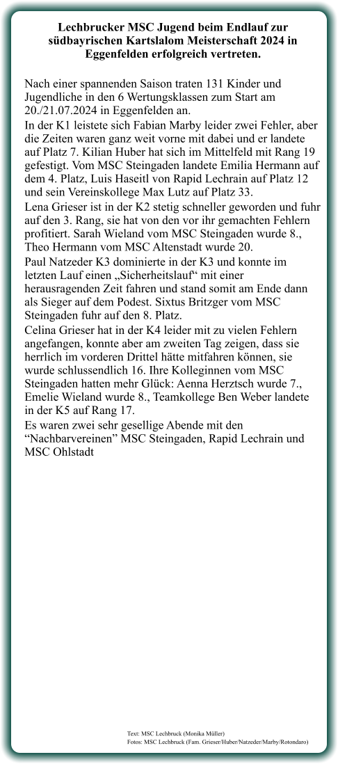 Text: MSC Lechbruck (Monika Müller) Fotos: MSC Lechbruck (Fam. Grieser/Huber/Natzeder/Marby/Rotondaro)  Lechbrucker MSC Jugend beim Endlauf zur südbayrischen Kartslalom Meisterschaft 2024 in Eggenfelden erfolgreich vertreten.  Nach einer spannenden Saison traten 131 Kinder und Jugendliche in den 6 Wertungsklassen zum Start am 20./21.07.2024 in Eggenfelden an. In der K1 leistete sich Fabian Marby leider zwei Fehler, aber die Zeiten waren ganz weit vorne mit dabei und er landete auf Platz 7. Kilian Huber hat sich im Mittelfeld mit Rang 19 gefestigt. Vom MSC Steingaden landete Emilia Hermann auf dem 4. Platz, Luis Haseitl von Rapid Lechrain auf Platz 12 und sein Vereinskollege Max Lutz auf Platz 33. Lena Grieser ist in der K2 stetig schneller geworden und fuhr auf den 3. Rang, sie hat von den vor ihr gemachten Fehlern profitiert. Sarah Wieland vom MSC Steingaden wurde 8., Theo Hermann vom MSC Altenstadt wurde 20. Paul Natzeder K3 dominierte in der K3 und konnte im letzten Lauf einen „Sicherheitslauf“ mit einer herausragenden Zeit fahren und stand somit am Ende dann als Sieger auf dem Podest. Sixtus Britzger vom MSC Steingaden fuhr auf den 8. Platz. Celina Grieser hat in der K4 leider mit zu vielen Fehlern angefangen, konnte aber am zweiten Tag zeigen, dass sie herrlich im vorderen Drittel hätte mitfahren können, sie wurde schlussendlich 16. Ihre Kolleginnen vom MSC Steingaden hatten mehr Glück: Aenna Herztsch wurde 7., Emelie Wieland wurde 8., Teamkollege Ben Weber landete in der K5 auf Rang 17. Es waren zwei sehr gesellige Abende mit den “Nachbarvereinen” MSC Steingaden, Rapid Lechrain und MSC Ohlstadt
