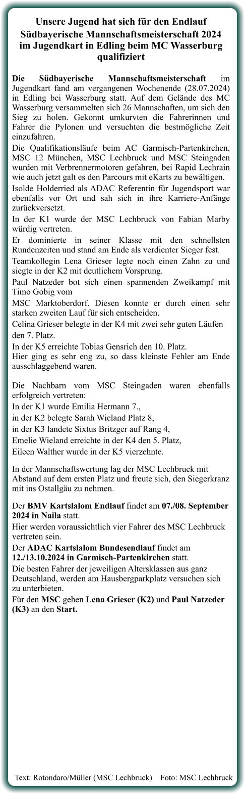 Text: Rotondaro/Müller (MSC Lechbruck)    Foto: MSC Lechbruck   Unsere Jugend hat sich für den Endlauf  Südbayerische Mannschaftsmeisterschaft 2024im Jugendkart in Edling beim MC Wasserburg qualifiziert Die Südbayerische Mannschaftsmeisterschaft im Jugendkart fand am vergangenen Wochenende (28.07.2024) in Edling bei Wasserburg statt. Auf dem Gelände des MC Wasserburg versammelten sich 26 Mannschaften, um sich den Sieg zu holen. Gekonnt umkurvten die Fahrerinnen und Fahrer die Pylonen und versuchten die bestmögliche Zeit einzufahren.  Die Qualifikationsläufe beim AC Garmisch-Partenkirchen, MSC 12 München, MSC Lechbruck und MSC Steingaden wurden mit Verbrennermotoren gefahren, bei Rapid Lechrain wie auch jetzt galt es den Parcours mit eKarts zu bewältigen. Isolde Holderried als ADAC Referentin für Jugendsport war ebenfalls vor Ort und sah sich in ihre Karriere-Anfänge zurückversetzt. In der K1 wurde der MSC Lechbruck von Fabian Marby würdig vertreten. Er dominierte in seiner Klasse mit den schnellsten Rundenzeiten und stand am Ende als verdienter Sieger fest. Teamkollegin Lena Grieser legte noch einen Zahn zu und siegte in der K2 mit deutlichem Vorsprung. Paul Natzeder bot sich einen spannenden Zweikampf mit Timo Gobig vom  MSC Marktoberdorf. Diesen konnte er durch einen sehr starken zweiten Lauf für sich entscheiden.  Celina Grieser belegte in der K4 mit zwei sehr guten Läufen  den 7. Platz.  In der K5 erreichte Tobias Gensrich den 10. Platz.Hier ging es sehr eng zu, so dass kleinste Fehler am Ende ausschlaggebend waren.Die Nachbarn vom MSC Steingaden waren ebenfalls erfolgreich vertreten:  In der K1 wurde Emilia Hermann 7.,  in der K2 belegte Sarah Wieland Platz 8,  in der K3 landete Sixtus Britzger auf Rang 4,  Emelie Wieland erreichte in der K4 den 5. Platz,  Eileen Walther wurde in der K5 vierzehnte.  In der Mannschaftswertung lag der MSC Lechbruck mit Abstand auf dem ersten Platz und freute sich, den Siegerkranz mit ins Ostallgäu zu nehmen.   Der BMV Kartslalom Endlauf findet am 07./08. September 2024 in Naila statt.  Hier werden voraussichtlich vier Fahrer des MSC Lechbruck vertreten sein. Der ADAC Kartslalom Bundesendlauf findet am 12./13.10.2024 in Garmisch-Partenkirchen statt. Die besten Fahrer der jeweiligen Altersklassen aus ganz Deutschland, werden am Hausbergparkplatz versuchen sich zu unterbieten.  Für den MSC gehen Lena Grieser (K2) und Paul Natzeder (K3) an den Start.