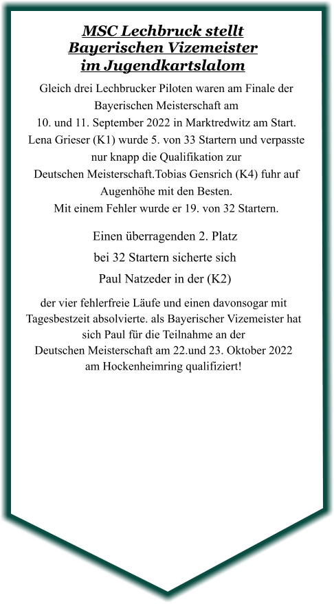 der vier fehlerfreie Läufe und einen davonsogar mit Tagesbestzeit absolvierte. als Bayerischer Vizemeister hat sich Paul für die Teilnahme an der  Deutschen Meisterschaft am 22.und 23. Oktober 2022 am Hockenheimring qualifiziert!  Einen überragenden 2. Platzbei 32 Startern sicherte sich Paul Natzeder in der (K2) Gleich drei Lechbrucker Piloten waren am Finale der Bayerischen Meisterschaft am  10. und 11. September 2022 in Marktredwitz am Start.  Lena Grieser (K1) wurde 5. von 33 Startern und verpasste nur knapp die Qualifikation zur  Deutschen Meisterschaft.Tobias Gensrich (K4) fuhr auf Augenhöhe mit den Besten.   Mit einem Fehler wurde er 19. von 32 Startern.  MSC Lechbruck stellt Bayerischen Vizemeister im Jugendkartslalom