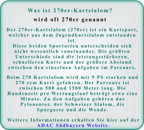 Was ist 270er-Kartslalom?wird oft 270er genannt Der 270er-Kartslalom (270er) ist ein Kartsport, welcher aus dem Jugendkartslalom entstanden ist. Diese beiden Sportarten unterscheiden sich nicht wesentlich voneinander. Die größten Unterschiede sind die leistungsstärkeren, schnelleren Karts und der größere Abstand zwischen den einzelnen Aufgaben im Parcours. Beim 270 Kartslalom wird mit 9 PS starken und 270 ccm Karts gefahren. Der Parcours ist zwischen 500 und 1500 Meter lang. Die Rundenzeit pro Wertungslauf beträgt etwa eine Minute. Zu den Aufgaben gehören das Pylonentor, der Schweizer Slalom, die Spurgasse und die Wende. Weitere Informationen erhalten Sie hier auf der ADAC Südbayern Website.