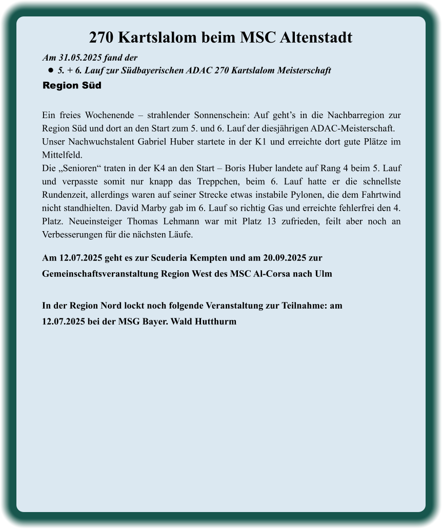 Am 12.07.2025 geht es zur Scuderia Kempten und am 20.09.2025 zur Gemeinschaftsveranstaltung Region West des MSC Al-Corsa nach Ulm  In der Region Nord lockt noch folgende Veranstaltung zur Teilnahme: am 12.07.2025 bei der MSG Bayer. Wald Hutthurm Ein freies Wochenende – strahlender Sonnenschein: Auf geht’s in die Nachbarregion zur Region Süd und dort an den Start zum 5. und 6. Lauf der diesjährigen ADAC-Meisterschaft. Unser Nachwuchstalent Gabriel Huber startete in der K1 und erreichte dort gute Plätze im Mittelfeld. Die „Senioren“ traten in der K4 an den Start – Boris Huber landete auf Rang 4 beim 5. Lauf und verpasste somit nur knapp das Treppchen, beim 6. Lauf hatte er die schnellste Rundenzeit, allerdings waren auf seiner Strecke etwas instabile Pylonen, die dem Fahrtwind nicht standhielten. David Marby gab im 6. Lauf so richtig Gas und erreichte fehlerfrei den 4. Platz. Neueinsteiger Thomas Lehmann war mit Platz 13 zufrieden, feilt aber noch an Verbesserungen für die nächsten Läufe. Am 31.05.2025 fand der  •	5. + 6. Lauf zur Südbayerischen ADAC 270 Kartslalom Meisterschaft Region Süd 270 Kartslalom beim MSC Altenstadt