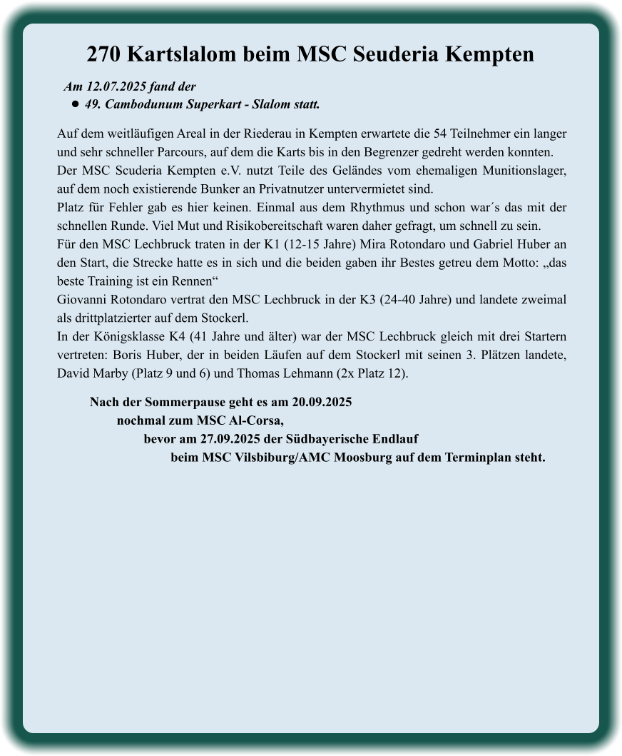 Nach der Sommerpause geht es am 20.09.2025 nochmal zum MSC Al-Corsa,  bevor am 27.09.2025 der Südbayerische Endlauf  beim MSC Vilsbiburg/AMC Moosburg auf dem Terminplan steht.  Auf dem weitläufigen Areal in der Riederau in Kempten erwartete die 54 Teilnehmer ein langer und sehr schneller Parcours, auf dem die Karts bis in den Begrenzer gedreht werden konnten.  Der MSC Scuderia Kempten e.V. nutzt Teile des Geländes vom ehemaligen Munitionslager, auf dem noch existierende Bunker an Privatnutzer untervermietet sind. Platz für Fehler gab es hier keinen. Einmal aus dem Rhythmus und schon war´s das mit der schnellen Runde. Viel Mut und Risikobereitschaft waren daher gefragt, um schnell zu sein. Für den MSC Lechbruck traten in der K1 (12-15 Jahre) Mira Rotondaro und Gabriel Huber an den Start, die Strecke hatte es in sich und die beiden gaben ihr Bestes getreu dem Motto: „das beste Training ist ein Rennen“ Giovanni Rotondaro vertrat den MSC Lechbruck in der K3 (24-40 Jahre) und landete zweimal als drittplatzierter auf dem Stockerl. In der Königsklasse K4 (41 Jahre und älter) war der MSC Lechbruck gleich mit drei Startern vertreten: Boris Huber, der in beiden Läufen auf dem Stockerl mit seinen 3. Plätzen landete, David Marby (Platz 9 und 6) und Thomas Lehmann (2x Platz 12). Am 12.07.2025 fand der  •	49. Cambodunum Superkart - Slalom statt. 270 Kartslalom beim MSC Seuderia Kempten