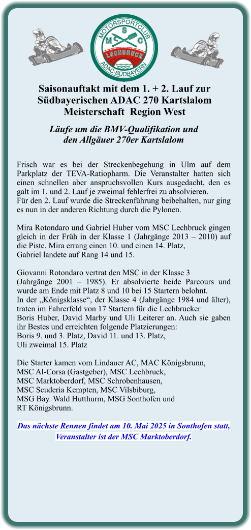 Läufe um die BMV-Qualifikation undden Allgäuer 270er Kartslalom  Frisch war es bei der Streckenbegehung in Ulm auf dem Parkplatz der TEVA-Ratiopharm. Die Veranstalter hatten sich einen schnellen aber anspruchsvollen Kurs ausgedacht, den es galt im 1. und 2. Lauf je zweimal fehlerfrei zu absolvieren. Für den 2. Lauf wurde die Streckenführung beibehalten, nur ging es nun in der anderen Richtung durch die Pylonen.  Mira Rotondaro und Gabriel Huber vom MSC Lechbruck gingen gleich in der Früh in der Klasse 1 (Jahrgänge 2013 – 2010) auf die Piste. Mira errang einen 10. und einen 14. Platz,  Gabriel landete auf Rang 14 und 15.  Giovanni Rotondaro vertrat den MSC in der Klasse 3  (Jahrgänge 2001 – 1985). Er absolvierte beide Parcours und wurde am Ende mit Platz 8 und 10 bei 15 Startern belohnt. In der „Königsklasse“, der Klasse 4 (Jahrgänge 1984 und älter), traten im Fahrerfeld von 17 Startern für die Lechbrucker  Boris Huber, David Marby und Uli Leiterer an. Auch sie gaben ihr Bestes und erreichten folgende Platzierungen:  Boris 9. und 3. Platz, David 11. und 13. Platz,  Uli zweimal 15. Platz  Die Starter kamen vom Lindauer AC, MAC Königsbrunn,  MSC Al-Corsa (Gastgeber), MSC Lechbruck,  MSC Marktoberdorf, MSC Schrobenhausen,  MSC Scuderia Kempten, MSC Vilsbiburg,  MSG Bay. Wald Hutthurm, MSG Sonthofen und  RT Königsbrunn.  Das nächste Rennen findet am 10. Mai 2025 in Sonthofen statt, Veranstalter ist der MSC Marktoberdorf. Saisonauftakt mit dem 1. + 2. Lauf zur  Südbayerischen ADAC 270 KartslalomMeisterschaft  Region West