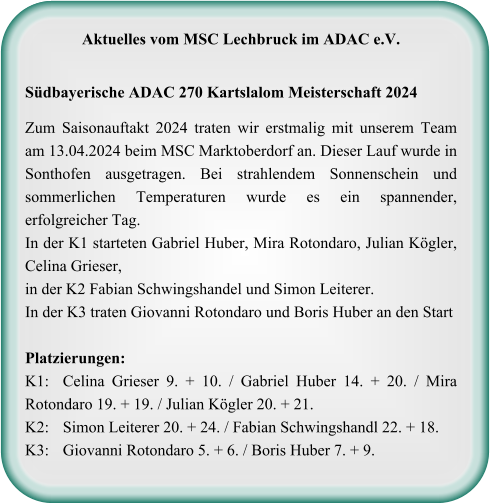 Aktuelles vom MSC Lechbruck im ADAC e.V.   Südbayerische ADAC 270 Kartslalom Meisterschaft 2024  Zum Saisonauftakt 2024 traten wir erstmalig mit unserem Team am 13.04.2024 beim MSC Marktoberdorf an. Dieser Lauf wurde in Sonthofen ausgetragen. Bei strahlendem Sonnenschein und sommerlichen Temperaturen wurde es ein spannender, erfolgreicher Tag. In der K1 starteten Gabriel Huber, Mira Rotondaro, Julian Kögler, Celina Grieser, in der K2 Fabian Schwingshandel und Simon Leiterer.  In der K3 traten Giovanni Rotondaro und Boris Huber an den StartPlatzierungen: K1: 	Celina Grieser 9. + 10. / Gabriel Huber 14. + 20. / Mira Rotondaro 19. + 19. / Julian Kögler 20. + 21. K2:	Simon Leiterer 20. + 24. / Fabian Schwingshandl 22. + 18. K3:	Giovanni Rotondaro 5. + 6. / Boris Huber 7. + 9.