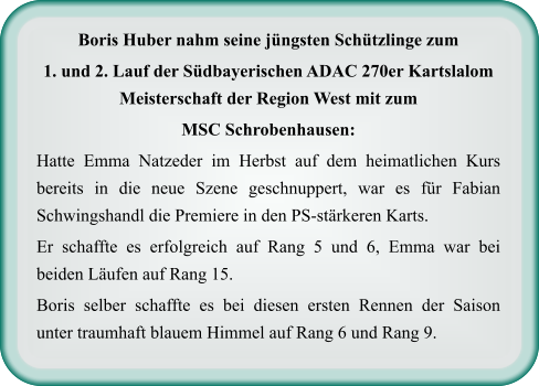 Boris Huber nahm seine jüngsten Schützlinge zum  1. und 2. Lauf der Südbayerischen ADAC 270er Kartslalom Meisterschaft der Region West mit zum  MSC Schrobenhausen: Hatte Emma Natzeder im Herbst auf dem heimatlichen Kurs bereits in die neue Szene geschnuppert, war es für Fabian Schwingshandl die Premiere in den PS-stärkeren Karts.  Er schaffte es erfolgreich auf Rang 5 und 6, Emma war bei beiden Läufen auf Rang 15.  Boris selber schaffte es bei diesen ersten Rennen der Saison unter traumhaft blauem Himmel auf Rang 6 und Rang 9.