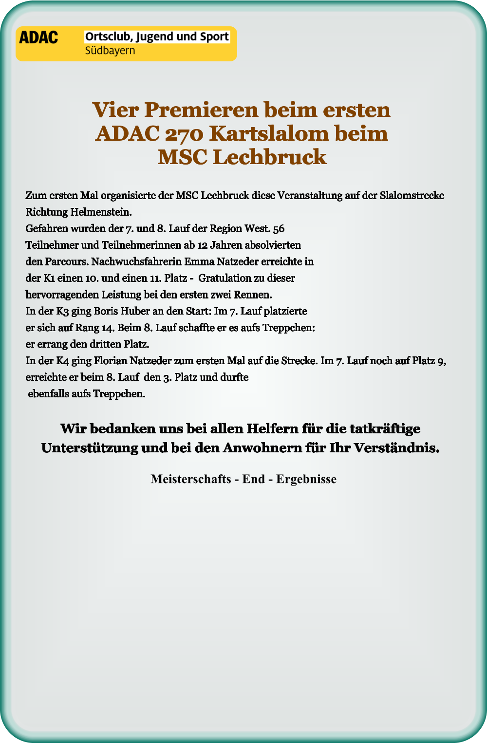 Meisterschafts - End - Ergebnisse Wir bedanken uns bei allen Helfern für die tatkräftige Unterstützung und bei den Anwohnern für Ihr Verständnis.  Zum ersten Mal organisierte der MSC Lechbruck diese Veranstaltung auf der Slalomstrecke Richtung Helmenstein.Gefahren wurden der 7. und 8. Lauf der Region West. 56 Teilnehmer und Teilnehmerinnen ab 12 Jahren absolvierten den Parcours. Nachwuchsfahrerin Emma Natzeder erreichte in der K1 einen 10. und einen 11. Platz -  Gratulation zu dieser hervorragenden Leistung bei den ersten zwei Rennen. In der K3 ging Boris Huber an den Start: Im 7. Lauf platzierte er sich auf Rang 14. Beim 8. Lauf schaffte er es aufs Treppchen: er errang den dritten Platz. In der K4 ging Florian Natzeder zum ersten Mal auf die Strecke. Im 7. Lauf noch auf Platz 9, erreichte er beim 8. Lauf  den 3. Platz und durfte ebenfalls aufs Treppchen. Vier Premieren beim ersten ADAC 270 Kartslalom beim MSC Lechbruck