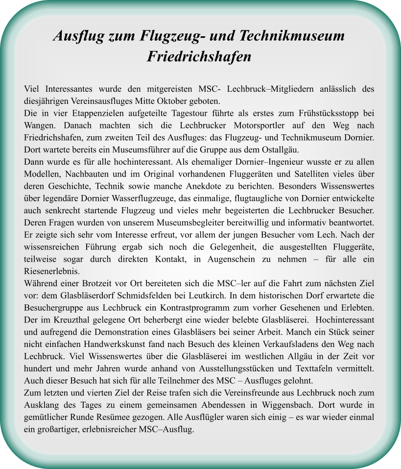 Ausflug zum Flugzeug- und TechnikmuseumFriedrichshafen Viel Interessantes wurde den mitgereisten MSC- Lechbruck–Mitgliedern anlässlich des diesjährigen Vereinsausfluges Mitte Oktober geboten.  Die in vier Etappenzielen aufgeteilte Tagestour führte als erstes zum Frühstücksstopp bei Wangen. Danach machten sich die Lechbrucker Motorsportler auf den Weg nach Friedrichshafen, zum zweiten Teil des Ausfluges: das Flugzeug- und Technikmuseum Dornier. Dort wartete bereits ein Museumsführer auf die Gruppe aus dem Ostallgäu.  Dann wurde es für alle hochinteressant. Als ehemaliger Dornier–Ingenieur wusste er zu allen Modellen, Nachbauten und im Original vorhandenen Fluggeräten und Satelliten vieles über deren Geschichte, Technik sowie manche Anekdote zu berichten. Besonders Wissenswertes über legendäre Dornier Wasserflugzeuge, das einmalige, flugtaugliche von Dornier entwickelte auch senkrecht startende Flugzeug und vieles mehr begeisterten die Lechbrucker Besucher. Deren Fragen wurden von unserem Museumsbegleiter bereitwillig und informativ beantwortet. Er zeigte sich sehr vom Interesse erfreut, vor allem der jungen Besucher vom Lech. Nach der wissensreichen Führung ergab sich noch die Gelegenheit, die ausgestellten Fluggeräte, teilweise sogar durch direkten Kontakt, in Augenschein zu nehmen – für alle ein Riesenerlebnis.  Während einer Brotzeit vor Ort bereiteten sich die MSC–ler auf die Fahrt zum nächsten Ziel vor: dem Glasbläserdorf Schmidsfelden bei Leutkirch. In dem historischen Dorf erwartete die Besuchergruppe aus Lechbruck ein Kontrastprogramm zum vorher Gesehenen und Erlebten. Der im Kreuzthal gelegene Ort beherbergt eine wieder belebte Glasbläserei.  Hochinteressant und aufregend die Demonstration eines Glasbläsers bei seiner Arbeit. Manch ein Stück seiner nicht einfachen Handwerkskunst fand nach Besuch des kleinen Verkaufsladens den Weg nach Lechbruck. Viel Wissenswertes über die Glasbläserei im westlichen Allgäu in der Zeit vor hundert und mehr Jahren wurde anhand von Ausstellungsstücken und Texttafeln vermittelt. Auch dieser Besuch hat sich für alle Teilnehmer des MSC – Ausfluges gelohnt.  Zum letzten und vierten Ziel der Reise trafen sich die Vereinsfreunde aus Lechbruck noch zum Ausklang des Tages zu einem gemeinsamen Abendessen in Wiggensbach. Dort wurde in gemütlicher Runde Resümee gezogen. Alle Ausflügler waren sich einig – es war wieder einmal ein großartiger, erlebnisreicher MSC–Ausflug.